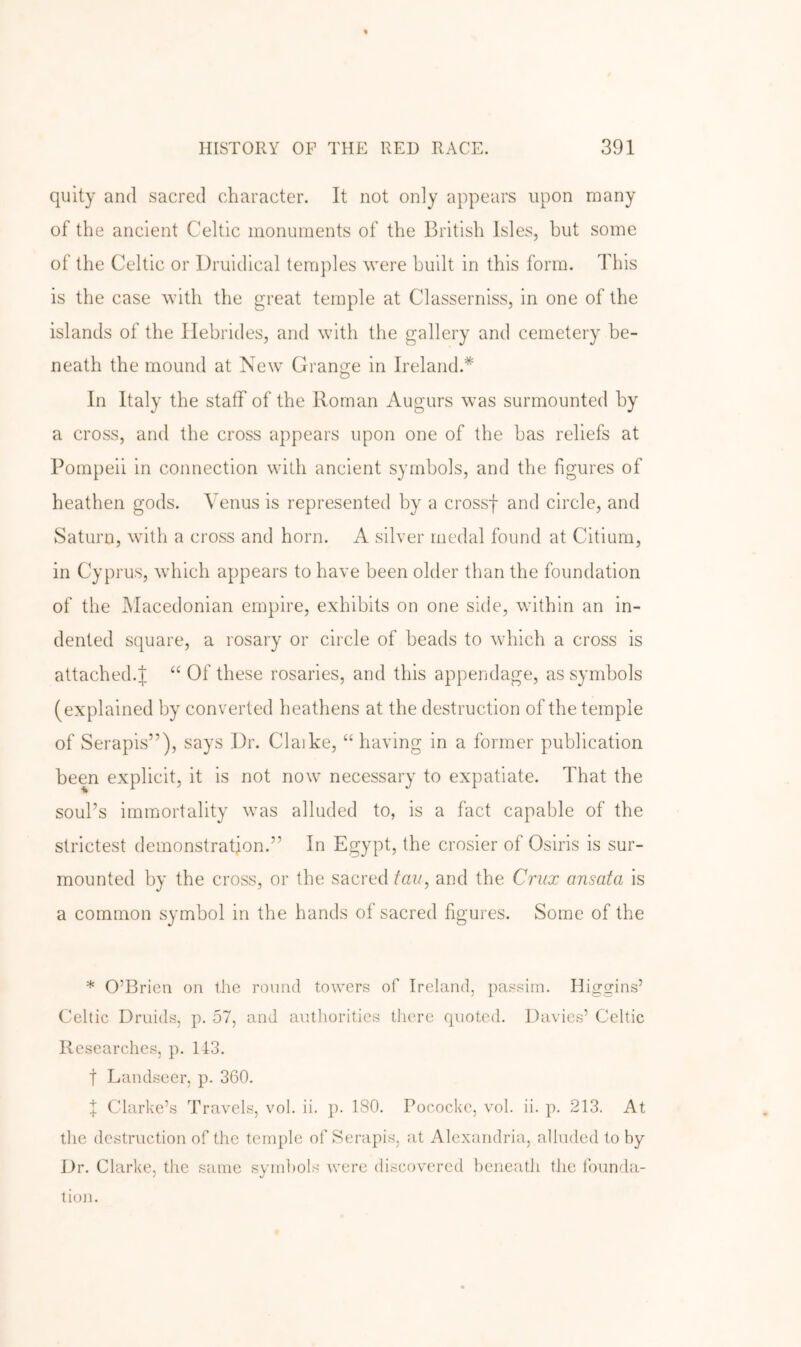 quity and sacred character. It not only appears upon many of the ancient Celtic monuments of the British Isles, hut some of the Celtic or Druidical temples were built in this form. This is the case with the great temple at Classerniss, in one of the islands of the Hebrides, and with the gallery and cemetery be- neath the mound at New Grange in Ireland.* In Italy the staff of the Roman Augurs was surmounted by a cross, and the cross appears upon one of the has reliefs at Pompeii in connection with ancient symbols, and the figures of heathen gods. Venus is represented by a crossf and circle, and Saturn, with a cross and horn. A silver medal found at Citium, in Cyprus, which appears to have been older than the foundation of the Macedonian empire, exhibits on one side, within an in- dented square, a rosary or circle of beads to which a cross is attached.J “ Of these rosaries, and this appendage, as symbols (explained by converted heathens at the destruction of the temple of Serapis”), says Dr. Claike, “ having in a former publication been explicit, it is not now necessary to expatiate. That the soul’s immortality was alluded to, is a fact capable of the strictest demonstration.” In Egypt, the crosier of Osiris is sur- mounted by the cross, or the sacred tan, and the Ci'ux ansata is a common symbol in the hands of sacred figures. Some of the * O’Brien on the round towers of Ireland, passim. Higgins’ Celtic Druids, p. 57, and autliorities tlicre quoted. Davies’ Celtic Researches, p. 143. t Landseer, p. 360. I Clarke’s Travels, vol. ii. p. 180. Pococke, vol. ii. p. 213. At the destruction of the temple of Serapis, at Alexandria, alluded to by Dr. Clarke, the same symbols were discovered beneath the founda- tion.