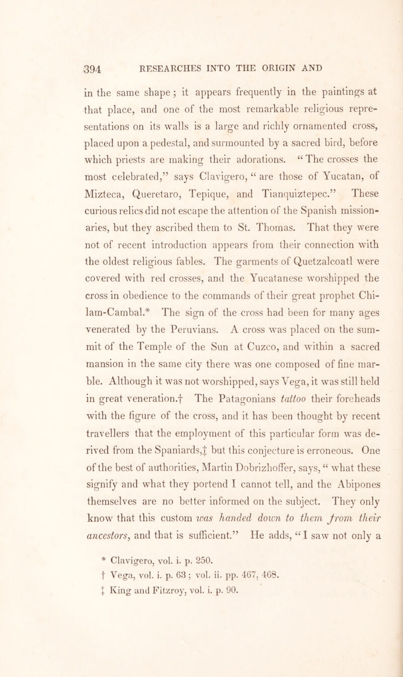 in the same shape ; it appears frequently in the paintings at that place, and one of the most remarkable religious repre- sentations on its walls is a large and richly ornamented cross, placed upon a pedestal, and surmounted by a sacred bird, before which priests are making their adorations. “ The crosses the most celebrated,” says Clavigero, “ are those of Yucatan, of Mizteca, Queretaro, Tepique, and Tianquiztepec.” These curious relics did not escape the attention of the Spanish mission- aries, but they ascribed them to St. Thomas. That they were not of recent introduction appears from their connection with the oldest religious fables. The garments of Quetzalcoatl were covered with red crosses, and the Yucatanese worshipped the cross in obedience to the commands of their great prophet Chi- lam-Cambah* The sign of the cross had been for many ages venerated by the Peruvians. A cross was placed on the sum- mit of the Temple of the Sun at Cuzco, and within a sacred mansion in the same city there was one composed of fine mar- ble. Although it was not worshipped, says Vega, it was still held in great veneration.f The Patagonians tattoo their foreheads with the figure of the cross, and it has been thought by recent travellers that the employment of this particular form was de- rived from the Spaniards,J but this conjecture is erroneous. One of the best of authorities, Martin Dobrizhoffer, says, “ what these signify and wTat they portend I cannot tell, and the Abipones themselves are no better informed on the subject. They only know that this custom was handed down to them from their ancestors, and that is sufficient.” He adds, “ I saw not only a * Clavigero, vol. i. p. 250. t Vega, vol. i. p. 63 ; vol. ii. pp. 467, 468. X King and Fitzroy, vol. i. p. 90.