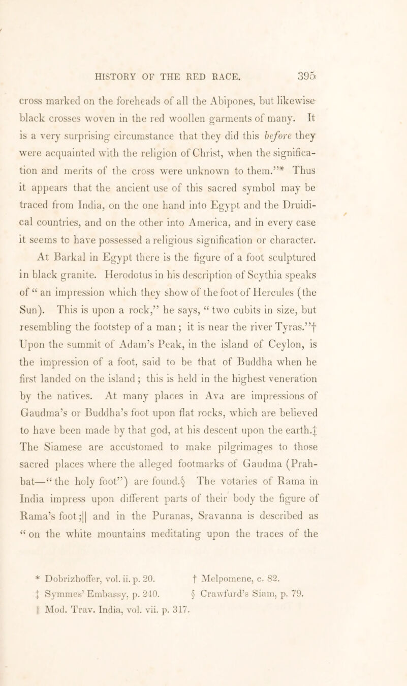 cross marked on the foreheads of all the Abipones, hut likewise black crosses woven in the red woollen garments of many. It is a very surprising circumstance that they did this before they were acquainted with the religion of Christ, when the significa- tion and merits of the cross were unknown to them.”* Thus it appears that the ancient use of this sacred symbol may be traced from India, on the one hand into Egypt and the Druidi- cal countries, and on the other into America, and in every case it seems to have possessed a religious signification or character. At Barkal in Egypt there is the figure of a foot sculptured in black granite. Herodotus in his description of Scythia speaks of “ an impression which they show of the foot of Hercules (the Sun). This is upon a rock,” he says, “ two cubits in size, but resembling the footstep of a man ; it is near the river Tyras.”f Upon the summit of Adam’s Peak, in the island of Ceylon, is the impression of a foot, said to be that of Buddha when he first landed on the island; this is held in the highest veneration by the natives. At many places in Ava are impressions of Gaudma’s or Buddha’s foot upon flat rocks, which are believed to have been made by that god, at his descent upon the earth.J The Siamese are accustomed to make pilgrimages to those sacred places where the alleged footmarks of Gaudma (Prah- bat—‘Hhe holy foot”) are found.§ The votaries of Rama in India impress upon different parts of their body the figure of Rama’s foot ;|| and in the Puranas, Sravanna is described as ‘‘ on the white mountains meditating upon the traces of the * Dohrizhoffer, vol. ii. p. 20. f Melpomene, c. 82. f Symmes’ Embassy, p. 210. § Crawfurd’s Siam, p. 79.