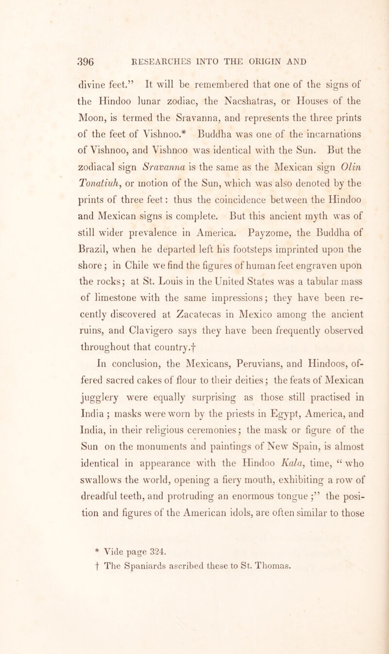 divine feet.” It will be remembered that one of the signs of the Hindoo lunar zodiac, the Nacshatras, or Houses of the Moon, is termed the Sravanna, and represents the three prints of the feet of Vishnoo.* Buddha was one of the incarnations of Vishnoo, and Vishnoo was identical with the Sun. But the zodiacal sign Sravanna is the same as the Mexican sign Olin Tonatiuh, or motion of the Sun, which was also denoted by the prints of three feet: thus the coincidence between the Hindoo and Mexican signs is complete. But this ancient myth was of still wider prevalence in America. Payzome, the Buddha of Brazil, when he departed left his footsteps imprinted upon the shore; in Chile we find the figures of human feet engraven upon the rocks; at St. Louis in the United States was a tabular mass of limestone with the same impressions; they have been re- cently discovered at Zacatecas in Mexico among the ancient ruins, and Clavigero says they have been frequently observed throughout that country.f In conclusion, the Mexicans, Peruvians, and Hindoos, of- fered sacred cakes of flour to their deities; the feats of Mexican jugglery were equally surprising as those still practised in India ; masks were worn by the priests in Egypt, America, and India, in their religious ceremonies; the mask or figure of the Sun on the monuments and paintings of New Spain, is almost identical in appearance with the Hindoo Kala, time, “ who swallows the world, opening a fiery mouth, exhibiting a row of dreadful teeth, and protruding an enormous tongue ;” the posi- tion and figures of the American idols, are often similar to those Vide page 324. t The Spaniards ascribed these to St. Thomas.