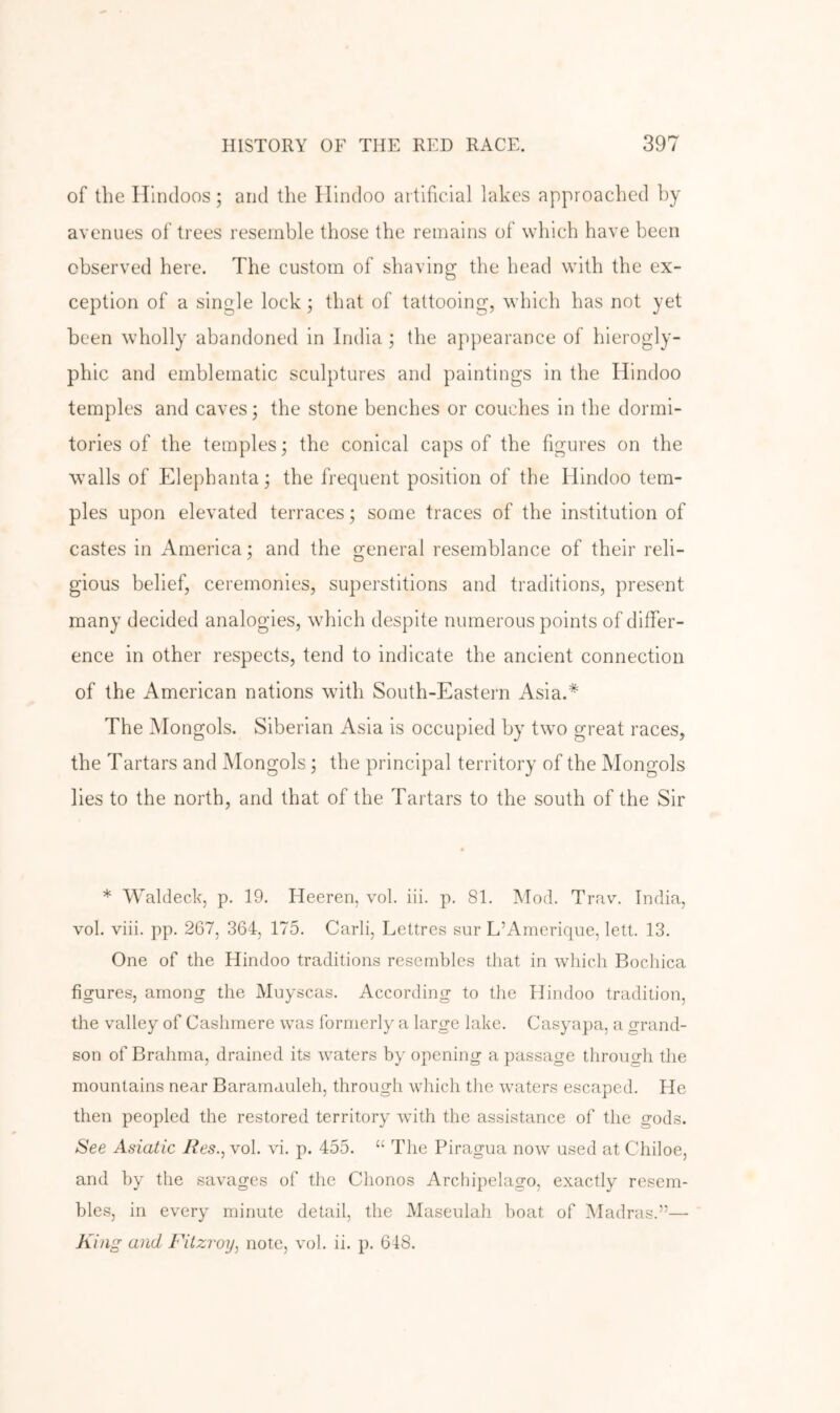 of the Hindoos ; and the Hindoo artificial lakes approached by avenues of trees resemble those the remains of which have been observed here. The custom of shaving the head with the ex- ception of a single lock; that of tattooing, which has not yet been wholly abandoned in India ; the appearance of hierogly- phic and emblematic sculptures and paintings in the Hindoo temples and caves; the stone benches or couches in the dormi- tories of the temples; the conical caps of the figures on the walls of Elephanta; the frequent position of the Hindoo tem- ples upon elevated terraces; some traces of the institution of castes in America; and the general resemblance of their reli- gious belief, ceremonies, superstitions and traditions, present many decided analogies, which despite numerous points of differ- ence in other respects, tend to indicate the ancient connection of the American nations with South-Eastern Asia.* The Mongols. Siberian Asia is occupied by two great races, the Tartars and Mongols; the principal territory of the Mongols lies to the north, and that of the Tartars to the south of the Sir * Waldeck, p. 19. Heeren, vol. iii. p. 81. Mod. Trav. India, vol. viii. pp. 267, 364, 175. Carli, Lettres sur L’Amerique, lelt. 13. One of the Hindoo traditions resembles that in which Bochica figures, among the Muyscas. According to the Hindoo tradition, the valley of Cashmere was formerly a large lake. Casyapa, a grand- son of Brahma, drained its waters by opening a passage through the mountains near Baramauleh, through which the waters escaped. He then peopled the restored territory with the assistance of the gods. See Asiatic lies., vol. vi. p. 455. “ The Piragua now used at Chiloe, and by the savages of the Chonos Archipelago, exactly resem- bles, in every minute detail, the Masenlah boat of Madras.”—• King and Fitzroy, note, vol. ii. p. 618.