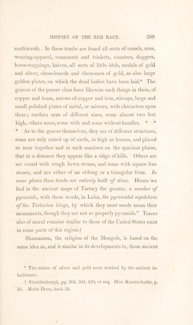 southwards. In these tombs are found all sorts of vessels, urns, wearing-apparel, ornaments and trinkets, cimeters, daggers, horse-trappings, knives, all sorts of little idols, medals of gold and silver, chess-boards and chess-men of gold, as also large golden plates, on which the dead bodies have been laid.* The graves of the poorer class have likewise such things in them, of copper and brass, arrows of copper and iron, stirrups, large and small polished plates of metal, or mirrors, with characters upon them; earthen urns of ditferent sizes, some almost two feet high, others more, some with and some without handles. * * * As to the graves themselves, they are of different structures, some are only raised up of earth, as high as houses, and placed so near together and in such numbers on the spacious plains, that at a distance they appear like a ridge of hills. Others are set round with rough hewn stones, and some with square free stones, and are either of an oblong or a triangular form. In some places these tombs are entirely built of stone. Hence we find in the ancient maps of Tartary the greater, a number of pyramids., with these words, in Latin, the pyramidal sepulchres of the Tartarian kings, by wdiich they must needs mean their monuments, though they are not so properly pyramids.” Traces also of mural remains similar to those of the United States exist in some parts of this region.f Shamanism, the religion of the Mongols, is based on the same idea as, and is similar in its developments to, those ancient * The mines of silver and gold were wmrked by the ancient in- habitants. t Strahlenburgh, pp. 364, 324, 429, et seq. Hist. Kamtschatka, p. 16. Malte Bran, book 38.