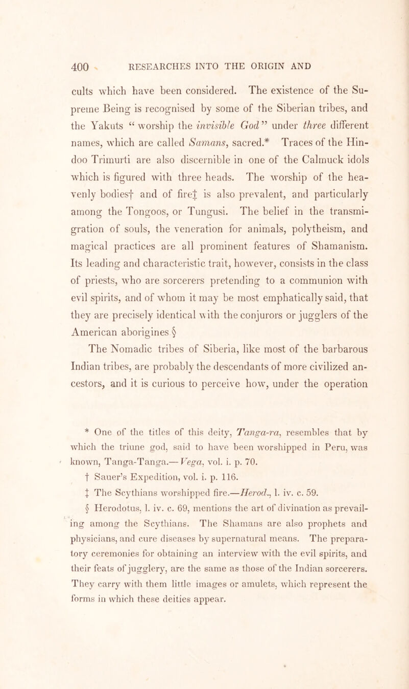 cults which have been considered. The existence of the Su- preme Being is recognised by some of the Siberian tribes, and the Yakuts “worship \\\e invisible God” under three different names, which are called Samans, sacred.* * * § Traces of the Hin- doo Trimurti are also discernible in one of the Calmuck idols which is figured with three heads. The worship of the hea- venly bodiesf and of firej is also prevalent, and particularly among the Tongoos, or Tungusi. The belief in the transmi- gration of souls, the veneration for animals, polytheism, and magical practices are all prominent features of Shamanism. Its leading and characteristic trait, however, consists in the class of priests, who are sorcerers pretending to a communion with evil spirits, and of whom it may be most emphatically said, that they are precisely identical w ith the conjurors or jugglers of the American aborigines § The Nomadic tribes of Siberia, like most of the barbarous Indian tribes, are probably the descendants of more civilized an- cestors, and it is curious to perceive how, under the operation * One of the titles of this deity, Tanga-ra, resembles that by which the triune god, said to have been worshipped in Peru, was known, Tanga-Tanga.— Vega, vol. i. p. 70. t Sauer’s Expedition, vol. i. p. 116. f The Scythians worshipped fire.—Herod., 1. iv. c. 59. § Herodotus, 1. iv. c. 69, mentions the art of divination as prevail- ing among the Scythians. The Shamans are also prophets and physicians, and cure diseases by supernatural means. The prepara- tory ceremonies for obtaining an interview with the evil spirits, and their feats of jugglery, are the same as those of the Indian sorcerers. They carry with them little images or amulets, which represent the forms in which these deities appear.