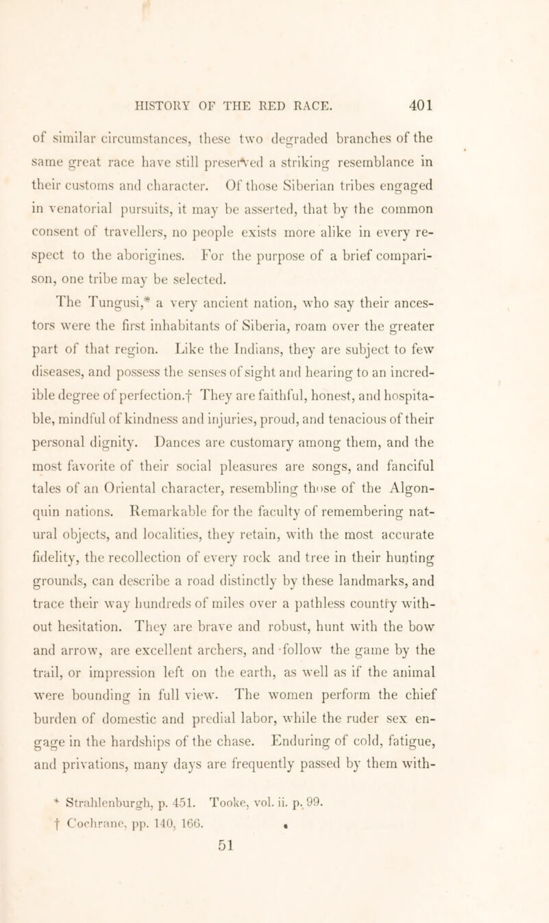 of similar circumstances, these two degraded branches of the same great race have still preseAed a striking resemblance in their customs and character. Of those Siberian tribes engaged in venatorial pursuits, it may be asserted, that by the common consent of travellers, no people exists more alike in every re- spect to the aborigines. For the purpose of a brief compari- son, one tribe may be selected. The Tungusi,* a very ancient nation, who say their ances- tors were the first inhabitants of Siberia, roam over the greater part of that region. Like the Indians, they are subject to few diseases, and possess the senses of sight and hearing to an incred- ible degree of perfection.! They are faithful, honest, and hospita- ble, mindful of kindness and injuries, proud, and tenacious of their personal dignity. Dances are customary among them, and the most favorite of their social pleasures are songs, and fanciful tales of an Oriental character, resembling those of the Algon- quin nations. Remarkable for the faculty of remembering nat- ural objects, and localities, they retain, with the most accurate fidelity, the recollection of every rock and tree in their hunting grounds, can describe a road distinctly by these landmarks, and trace their way hundreds of miles over a pathless country with- out hesitation. They are brave and robust, hunt with the bow and arrow, are excellent archers, and -follow the game by the trail, or impression left on the earth, as well as if the animal were bounding in full view. The women perform the chief burden of domestic and predial labor, while the ruder sex en- gage in the hardships of the chase. Enduring of cold, fatigue, and privations, many days are frequently passed by them with- ^ Strahlenburgh, p. 451. Tooke, vol. ii. p. 99. t Cochrane, pp. 140, 16G. • 51
