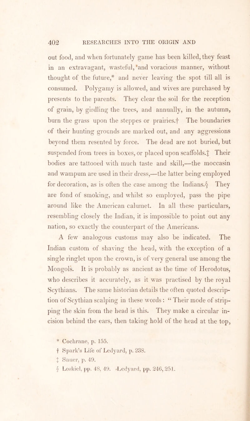 out food, and when fortunately game has been killed, they feast in an extravagant, wasteful,‘and voracious manner, without thought of the future,* * * § and never leaving the spot till all is consumed. Polygamy is allowmd, and wives are purchased by presents to the parents. They clear the soil for the reception of grain, by girdling the trees, and annually, in the autumn, burn the grass upon the steppes or prairies.f The boundaries of their hunting grounds are marked out, and any aggressions beyond them resented by force. The dead are not buried, but suspended from trees in boxes, or placed upon scaffolds.J Their bodies are tattooed with much taste and skill,—the moccasin and wampum are used in their dress,—the latter being employed for decoration, as is often the case among the Tndians.§ They are fond of smoking, and whilst so employed, pass the pipe around like the American calumet. In all these particulars, resembling closely the Indian, it is impossible to point out any nation, so exactly the counterpart of the Americans. A few analogous customs may also be indicated. The Indian custom of shaving the head, with the exception of a single ringlet upon the crown, is of very general use among the Mongols. It is probably as ancient as the time of Herodotus, who describes it accurately, as it was practised by the royal Scythians. The same historian details the often quoted descrip- tion of Scythian scalping in these words : “ Their mode of strip- ping the skin from the head is this. They make a circular in- cision behind the ears, then taking hold of the head at the top, * Cochrane, p. 155. f Spark’s Life of Ledyard, p. 238. I Sauer, p. 49. § Loskicl, pp. 48, 49. -Ledyard, pp. 246, 251.