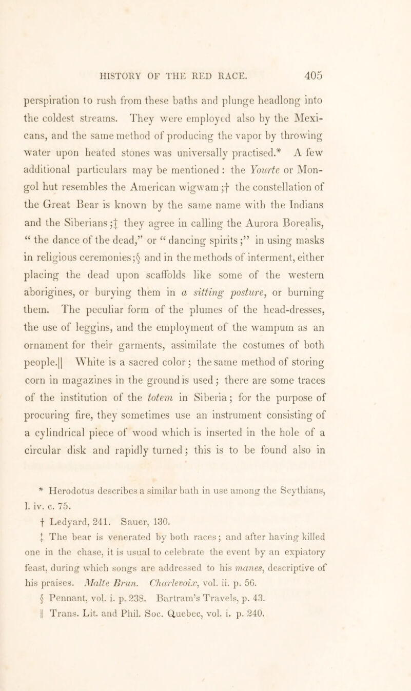 perspiration to rush from these baths and plunge headlong into the coldest streams. They were employed also by the Mexi- cans, and the same method of producing the vapor by throwing water upon heated stones was universally practised.* * * § A few additional particulars may be mentioned : the Yourte or Mon- gol hut resembles the American wigwam ;f the constellation of the Great Bear is known by the same name with the Indians and the Siberians they agree in calling the Aurora Borealis, “ the dance of the dead,” or ‘‘ dancing spirits in using masks in religious ceremonies ;§ and in the methods of interment, either placing the dead upon scaffolds like some of the western aborigines, or burying them in a sitting posture, or burning them. The peculiar form of the plumes of the head-dresses, the use of leggins, and the employment of the wampum as an ornament for their garments, assimilate the costumes of both people.II White is a sacred color; the same method of storing corn in magazines in the ground is used; there are some traces of the institution of the totem in Siberia; for the purpose of procuring fire, they sometimes use an instrument consisting of a cylindrical piece of wood which is inserted in the hole of a circular disk and rapidly turned; this is to be found also in * Herodotus describes a similar bath in use among the Scythians, 1. iv. c. 75. f Ledyard, 241. Sauer, 130. I The bear is venerated by both races; and after having killed one in the chase, it is usual to celebrate the event by an expiatory feast, during which songs are addressed to his wanes, descriptive of his praises. Matte Brun. Charlevoix, vol. ii, p. 56. § Pennant, vol. i. p, 238. Bartram’s Travels, p. 43, II Trans. Lit. and Phil. Soc. (Quebec, vol. i. p. 240.