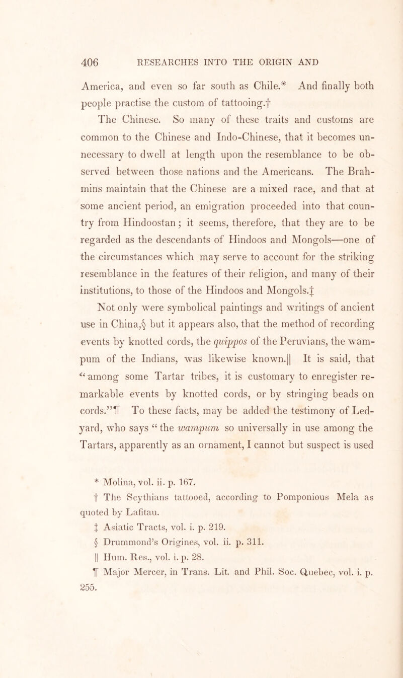 America, and even so far south as Chile.* * * § And finally both people practise the custom of tattooing.f The Chinese. So many of these traits and customs are common to the Chinese and Indo-Chinese, that it becomes un- necessary to dwell at length upon the resemblance to be ob- served between those nations and the Americans. The Brah- mins maintain that the Chinese are a mixed race, and that at some ancient period, an emigration proceeded into that coun- try from Hindoostan; it seems, therefore, that they are to be regarded as the descendants of Hindoos and Mongols—one of the circumstances which may serve to account for the striking resemblance in the features of their religion, and many of their institutions, to those of the Hindoos and Mongols.J Not only were symbolical paintings and writings of ancient use in China,§ but it appears also, that the method of recording events by knotted cords, the quippos of the Peruvians, the wam- pum of the Indians, was likewise known.|| It is said, that among some Tartar tribes, it is customary to enregister re- markable events by knotted cords, or by stringing beads on cords.”T[ To these facts, may be added the testimony of Led- yard, who says the wampum so universally in use among the Tartars, apparently as an ornament, I cannot but suspect is used * Molina, vol. ii. p. 167. t The Scythians tattooed, according to Pomponious Mela as quoted by Lafitau. X Asiatic Tracts, vol. i. p. 219. § Drummond’s Origines, vol. ii. p. 311. II Hum. Res., vol. i. p. 28. Major Mercer, in Trans. Lit. and Phil. Soc. Quebec, vol. i. p. 255.