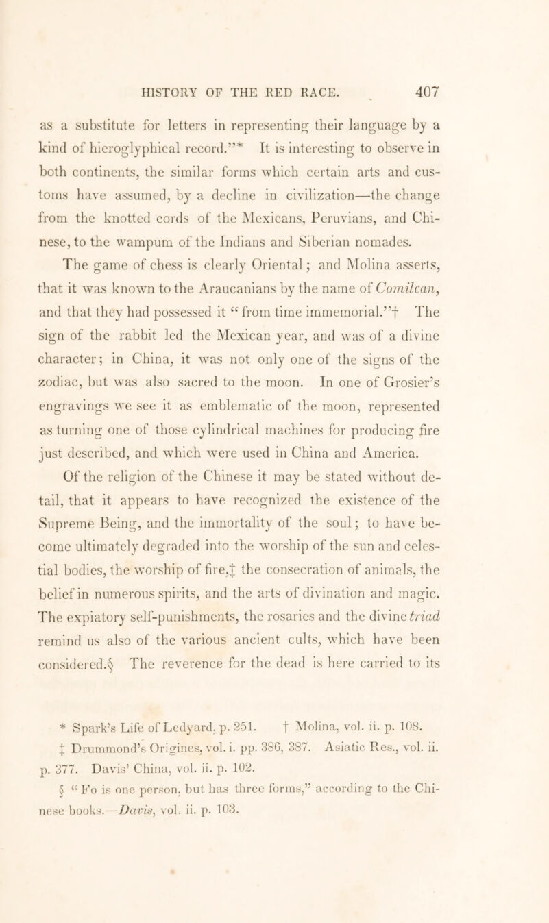 as a substitute for letters in representing their language by a kind of liieroglypliical record.”* * * § It is interesting to observe in both continents, the similar forms which certain arts and cus- toms have assumed, by a decline in civilization—the change from the knotted cords of the Mexicans, Peruvians, and Chi- nese, to the wampum of the Indians and Siberian nomades. The game of chess is clearly Oriental; and Molina asserts, that it \vas known to the Araucanians by the name oi Coinilcan, and that they had possessed it “ from time immemorial.”! The sign of the rabbit led the Mexican year, and wms of a divine character; in China, it was not only one of the signs of the zodiac, but was also sacred to the moon. In one of Grosier’s engravings we see it as emblematic of the moon, represented as turning one of those cylindrical machines for producing fire just described, and which were used in China and America. Of the religion of the Chinese it may be stated without de- tail, that it appears to have recognized the existence of the Supreme Being, and the immortality of the soul; to have be- come ultimately degraded into the worship of the sun and celes- tial bodies, the wmrship of fire,t the consecration of animals, the belief in numerous spirits, and the arts of divination and magic. The expiatory self-punishments, the rosaries and the divine remind us also of the various ancient cults, which have been considered.§ The reverence for the dead is here carried to its * Spark’s Life of Ledyard, p. 251. f Molina, vol. ii. p. 108. f Drummond’s Origincs, vol. i. pp. 386, 387. Asiatic Res., vol. ii. p. 377. Davis’ China, vol. ii. p. 102. § “ Fo is one person, but has three forms,” according to the Chi- nese books.—Darts, vol. ii. p. 103.