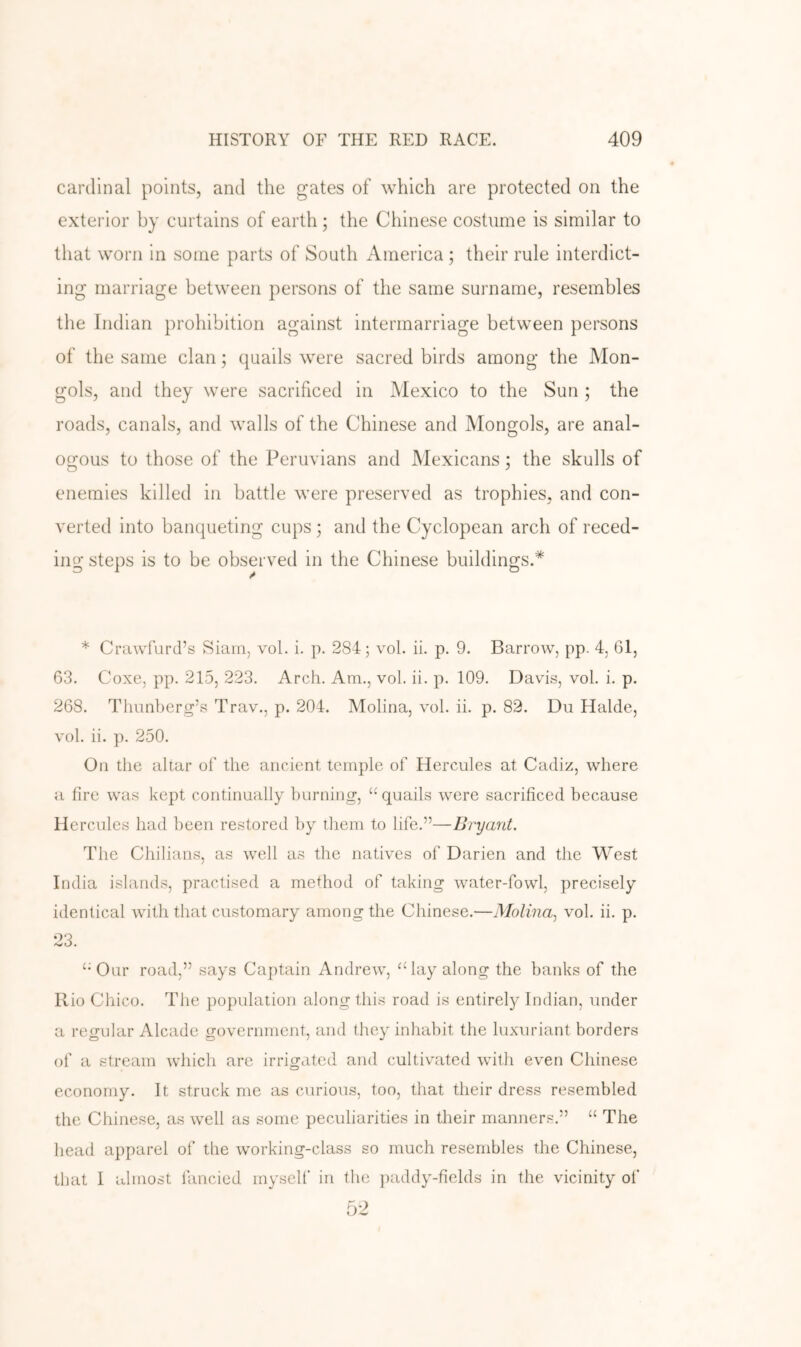 cardinal points, and the gates of Avhich are protected on the exterior by curtains of earth; the Chinese costume is similar to that worn in some parts of South America ; their rule interdict- ing marriage between persons of the same surname, resembles the Indian prohibition against intermarriage between persons of the same clan; quails were sacred birds among the Mon- gols, and they were sacrificed in Mexico to the Sun ; the roads, canals, and walls of the Chinese and Mongols, are anal- ogous to those of the Peruvians and Mexicans; the skulls of enemies killed in battle were preserved as trophies, and con- verted into banqueting cups 5 and the Cyclopean arch of reced- ing steps is to be observed in the Chinese buildings.* * Crawfurd’s Siam, vol. i. p. 284; vol. ii. p. 9. Barrow, pp. 4, 61, 63. Coxe, pp. 215, 223. Arch. Am., vol. ii. p. 109. Davis, vol. i. p. 268. Thunberg’s Trav., p. 204. Molina, vol. ii. p. 82. Du Halde, vol. ii. p. 250. On the altar of the ancient temple of Hercules at Cadiz, where a fire was kept continually burning, “ quails were sacrificed because Hercules had been restored by them to life.”—Bryant. The Chilians, as well as the natives of Darien and the West India islands, practised a method of taking water-fowl, precisely identical with that customary among the Chinese.—Molina., vol. ii. p. 23. ‘•Our road,” says Captain Andrew, “lay along the banks of the Rio Chico. The population along this road is entirely Indian, under a regular Alcade government, and they inhabit the luxuriant borders of a stream which are irrigated and cultivated with even Chinese economy. It struck me as curious, too, that their dress resembled the Chinese, as well as some peculiarities in their manners.” “ The head apparel of the working-class so much resembles the Chinese, that I almost fancied myself in the ])addy-fields in the vicinity of 52