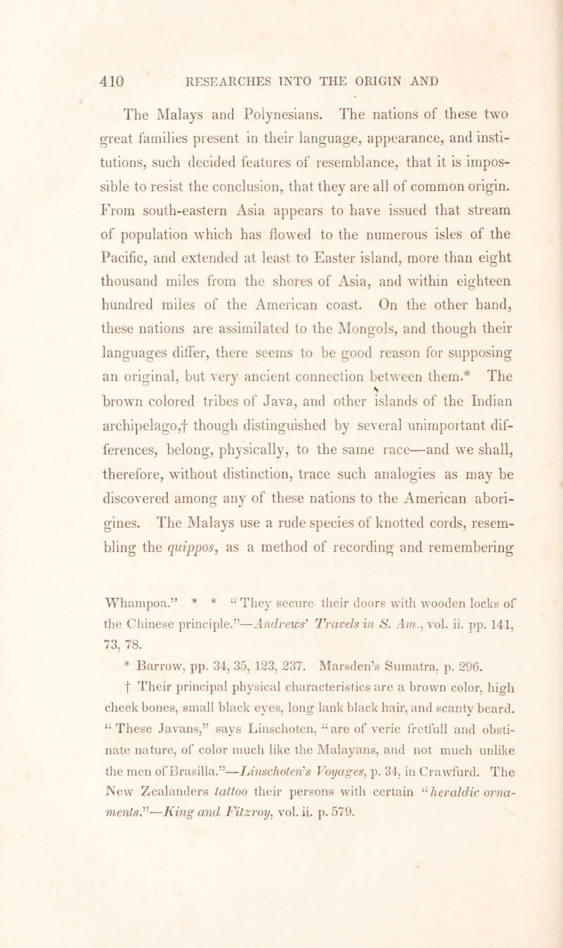 The Malays and Polynesians. The nations of these two great families present in their language, appearance, and insti- tutions, such decided features of resemblance, that it is impos- sible to resist the conclusion, that they are all of common origin. From south-eastern Asia appears to have issued that stream of population which has flowed to the numerous isles of the Pacific, and extended at least to Easter island, more than eight thousand miles from the shores of Asia, and within eighteen hundred miles of the American coast. On the other hand, these nations are assimilated to the Mongols, and though their languages differ, there seems to be good reason for supposing an original, but very ancient connection between them.* The s brown colored tribes of .Java, and other islands of the Indian archipelago,! though distinguished by several unimportant dif- ferences, belong, physically, to the same race—and we shall, therefore, without distinction, trace such analogies as may be discovered among any of these nations to the American abori- gines. The Malays use a rude species of knotted cords, resem- bling the qui'pjjos, as a method of recording and remembering Whampoa.” * * “ They secure their doors with wooden locks of the Chinese principle,”—Andrews' Travels in S. Am.., vol. ii. pp. 141, 73, 78. * Barrow, pp. 34, 35, 123, 237. Marsden’s Sumatra, p. 296. t Their principal physical characteristics are a brown color, high cheekbones, small black eyes, long lank black hair, and scanty beard. “ These Javans,” says Linschoten, “ are of verie fretfull and obsti- nate nature, of color much like the Malayans, and not much unlike the men of Brasilia.”—Linschoten’s Voyages, p. 34, in Crawfurd. The New Zealanders tattoo their persons with certain heraldic orna- ments.’’'’-—King and Fitzroy, vol. ii. p. 579.