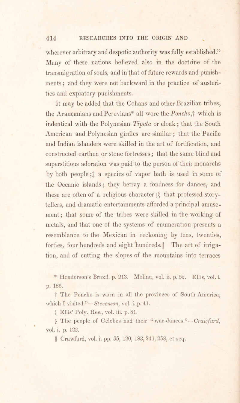 wherever arbitrary and despotic authority was fully established.” Many of these nations believed also in the doctrine of the transmigration of souls, and in that of future rewards and punish- ments ; and they were not backward in the practice of austeri- ties and expiatory punishments. It may be added that the Cohans and other Brazilian tribes, the Araucanians and Peruvians* all wore the Poncho^-\ which is indentical with the Polynesian Tiputa or cloak; that the South American and Polynesian girdles are similar; that the Pacific and Indian islanders were skilled in the art of fortification, and constructed earthen or stone fortresses; that the same blind and superstitious adoration was paid to the person of their monarchs by both people a species of vapor bath is used in some of the Oceanic islands; they betray a fondness for dances, and these are often of a religious character ;§ that professed story- tellers, and dramatic entertainments afforded a principal amuse- ment; that some of the tribes were skilled in the working of metals, and that one of the systems of enumeration presents a resemblance to the Mexican in reckoning by tens, twenties, forties, four hundreds and eight hundreds.|| The art of irriga- tion, and of cutting the slopes of the mountains into terraces * Henderson’s Brazil, p. 213. Molina, vol. ii. p. 52. Ellis, vol. i. p. 186. t The Poncho is worn in all the provinces of South America, which I visited.”—Stevenson^ vol. i. p. 41. X Ellis’ Poly. Res., vol. hi. p. 81. § The people of Celebes had their “war-dances.”—Crawfurcl, vol. i. p. 122. j| Crawfurd, vol. i. pp. 55, 120, 183, 241, 258, et seq.