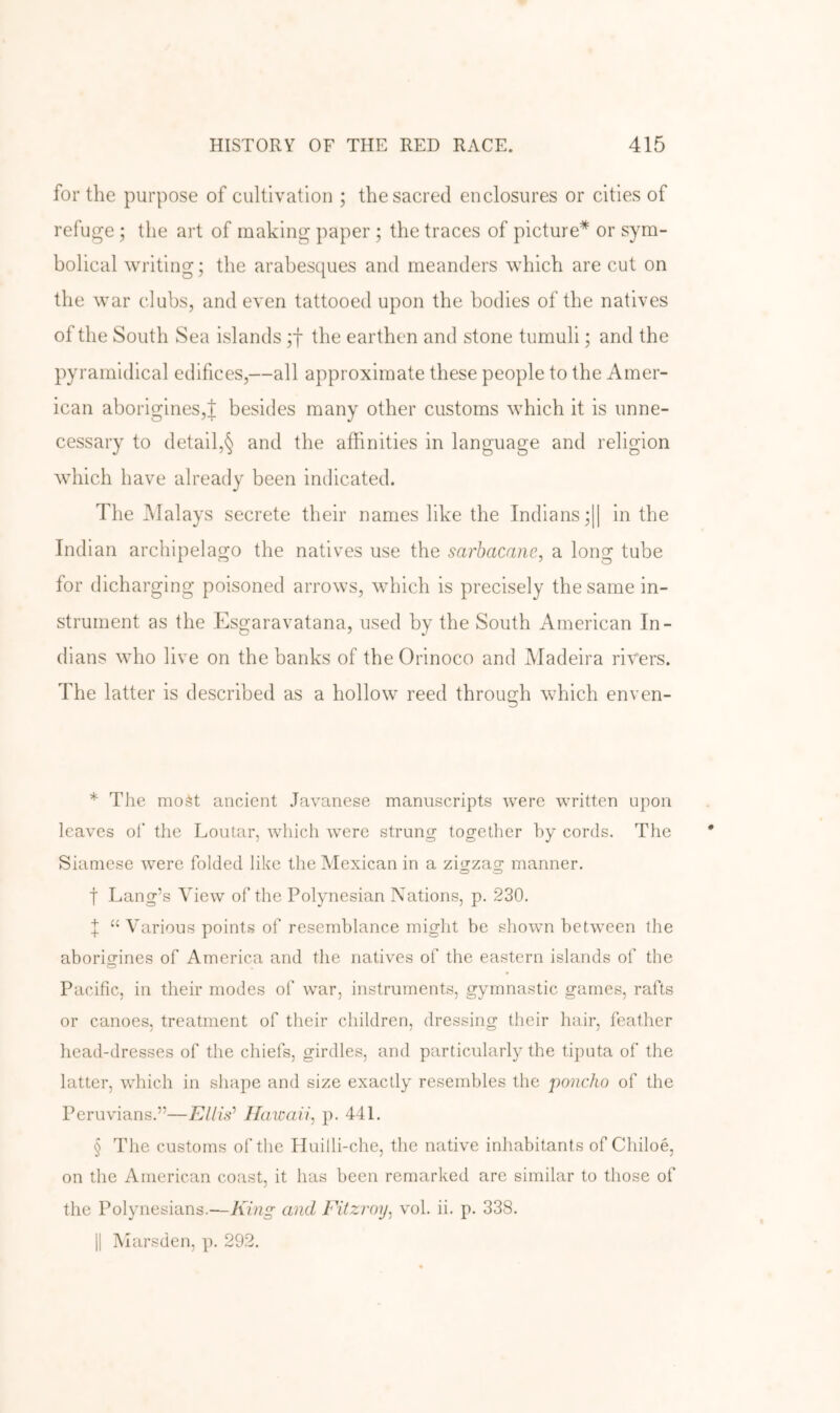 for the purpose of cultivation ; the sacred enclosures or cities of refuge ; the art of making paper ; the traces of picture* * * § or sym- bolical writing; the arabesques and meanders which are cut on the war clubs, and even tattooed upon the bodies of the natives of the South Sea islands ;t the earthen and stone tumuli; and the pyramidical edifices,—all approximate these people to the Amer- ican aborigines,! besides many other customs which it is unne- cessary to detail,§ and the affinities in language and religion which have already been indicated. The Malays secrete their names like the Indians ;|| in the Indian archipelago the natives use the sarbacane, a long tube for dicharging poisoned arrows, which is precisely the same in- strument as the Esgaravatana, used by the South American In- dians who live on the banks of the Orinoco and Madeira rivers. The latter is described as a hollow reed through which enven- * The most ancient Javanese manuscripts were written upon leaves of the Loutar, which were strung together by cords. The Siamese were folded like the Mexican in a zigzag manner, t Lang’s View of the Polynesian Nations, p. 230. X “ Various points of resemblance might be shown between the aborio-ines of America and the natives of the eastern islands of the Pacific, in their modes of war, instruments, gymnastic games, rafts or canoes, treatment of their children, dressing their hair, feather head-dresses of the chiefs, girdles, and particularly the tipiita of the latter, which in shape and size exactly resembles the poncho of the Peruvians.”—Ellis^ Ilawciii, p. 441. § The customs of the Huilli-che, the native inhabitants of Chiloe, on the American coast, it has been remarked are similar to those of the Polynesians.—King and Fitzroy, vol. ii. p. 338. 11 Marsden, p. 292.