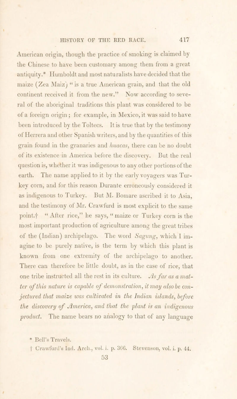 American origin, though the practice of smoking is claimed by the Chinese to have been customary among them from a great antiquity.* Humboldt and most naturalists have decided that the maize (Zea Maiz) “ is a true American grain, and that the old continent received it from tlie new.” Now according to seve- ral of the aboriginal traditions this plant was considered to be of a foreign origin ; for example, in Mexico, it was said to have been introduced by the Toltecs. It is true that by the testimony of Herrera and other Spanish writers, and by the quantities of this grain found in the granaries and huacas, there can be no doubt of its existence in America before the discovery. But the real question is, whether it was indigenous to any other portions of the earth. The name applied to it by the early voyagers was Tur- key corn, and for this reason Durante erroneously considered it as indigenous to Turkey. But M. Bornare ascribed it to Asia, and the testimony of Mr. Crawfurd is most explicit to the same point.f “After rice,” he says, “maize or Turkey corn is the most important production of agriculture among the great tribes of the (Indian) archipelago. The word Saghmg, which I im- agine to be purely native, is the term by which this plant is known from one extremity of the archipelago to another. There can therefore be little doubt, as in the case of rice, that one tribe instructed all the rest in its culture. Jh far as a mat- ter of this nature is capable of demonstration, it may also be con- jectured that maize was cultivated in the Indian islands, before the discovery of America, arid that the plant is an indigenous product. The name bears no analogy to that of any language * Bell's Travels. t Crawfurd’s Ind. Arch., vol. i. p. 3G6. Stevenson, vol. i. p. 44. 53