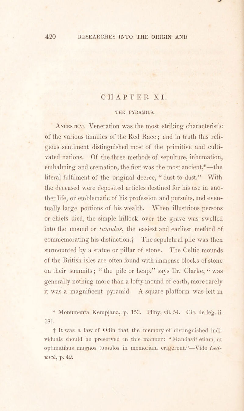 CHAPTER XI. THE PYRAMIDS. Ancestral Veneration was the most striking characteristic of the various families of the Red Race; and in truth this reli- gious sentiment distinguished most of the primitive and culti- vated nations. Of the three methods of sepulture, inhumation, embalming and cremation, the first was the most ancient,*—the literal fulfilment of the original decree, “ dust to dust.” With the deceased were deposited articles destined for his use in ano- ther life, or emblematic of his profession and pursuits, and even- tually large portions of his wealth. When illustrious persons or chiefs died, the simple hillock over the grave was swelled into the mound or tumulus, the easiest and earliest method of commemorating his distinction.! The sepulchral pile was then surmounted by a statue or pillar of stone. The Celtic mounds of the British isles are often found with immense blocks of stone on their summits; “ the pile or heap,” says Dr. Clarke, was generally nothing more than a lofty mound of earth, more rarely it was a magnificent pyramid. A square platform was left in * Monumenta Kempiana, p. 153. Pliny, vii. 54. Cic. de leg. ii. 181. t It was a law of Odin that the memory of distinguished indi- viduals should be preserved in this manner: “Mandavit etiam, ut optimatibus magnos tumulos in memoriam erigerent.”—Vide Led- wicli, p. 42.