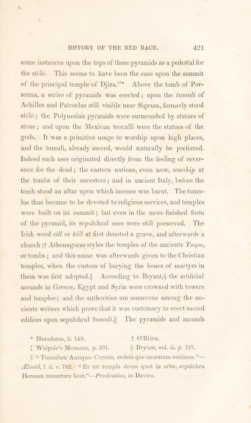 some instances upon the tops of these pyramids as a pedestal for the stele. This seems to have been the case upon the summit of the principal temple of Djiza.”* Above the tomb of For- senna, a series of pyramids was erected ; upon the tumuli of Achilles and Patroclus still visible near Sigeum, formerly stood stele; the Polynesian pyramids were surmounted by statues of stone; and upon the Mexican teocalli were the statues of the gods. It was a primitive usage to worship upon high places, and the tumuli, already sacred, would naturally be preferred. Indeed such uses originated directly from the feeling of rever- ence for the dead; the eastern nations, even now, worship at the tombs of their ancestors; and in ancient Italy, before the tomb stood an altar upon which incense was burnt. The tumu- lus thus became to be devoted to religious services, and temples were built on its summit; but even in the more finished form of the pyramid, its sepulchral uses were still preserved. The Irish word cill or kill at first denoted a grave, and afterwards a church Athenagoras styles the temples of the ancients Tacpoi, or tombs ; and this name was afterwards given to the Christian temples, when the custom of burying the bones of martyrs in them was first adopted.J According to Bryant,§ the artificial mounds in Greece, Egypt and Syria were crowned with towers and temples; and the authorities are numerous among the an- cients writers which prove that it was customary to erect sacred edifices upon sepulchral tiwiuli.\\ The pyramids and mounds * Herodotus, ii. 149. t O’Brien. I Walpole’s Memoirs, p. 231. § Bryant, vol. ii. p. 127. f1 “ Tumulurn Antique Cercris, sedem que sacratam venimus.”— jEneid, 1. ii. v. 742. ‘‘Et tot templa deum quot in urbe, sepulchra Fleroum numerare licet.”—Prudeulius, in Davies.