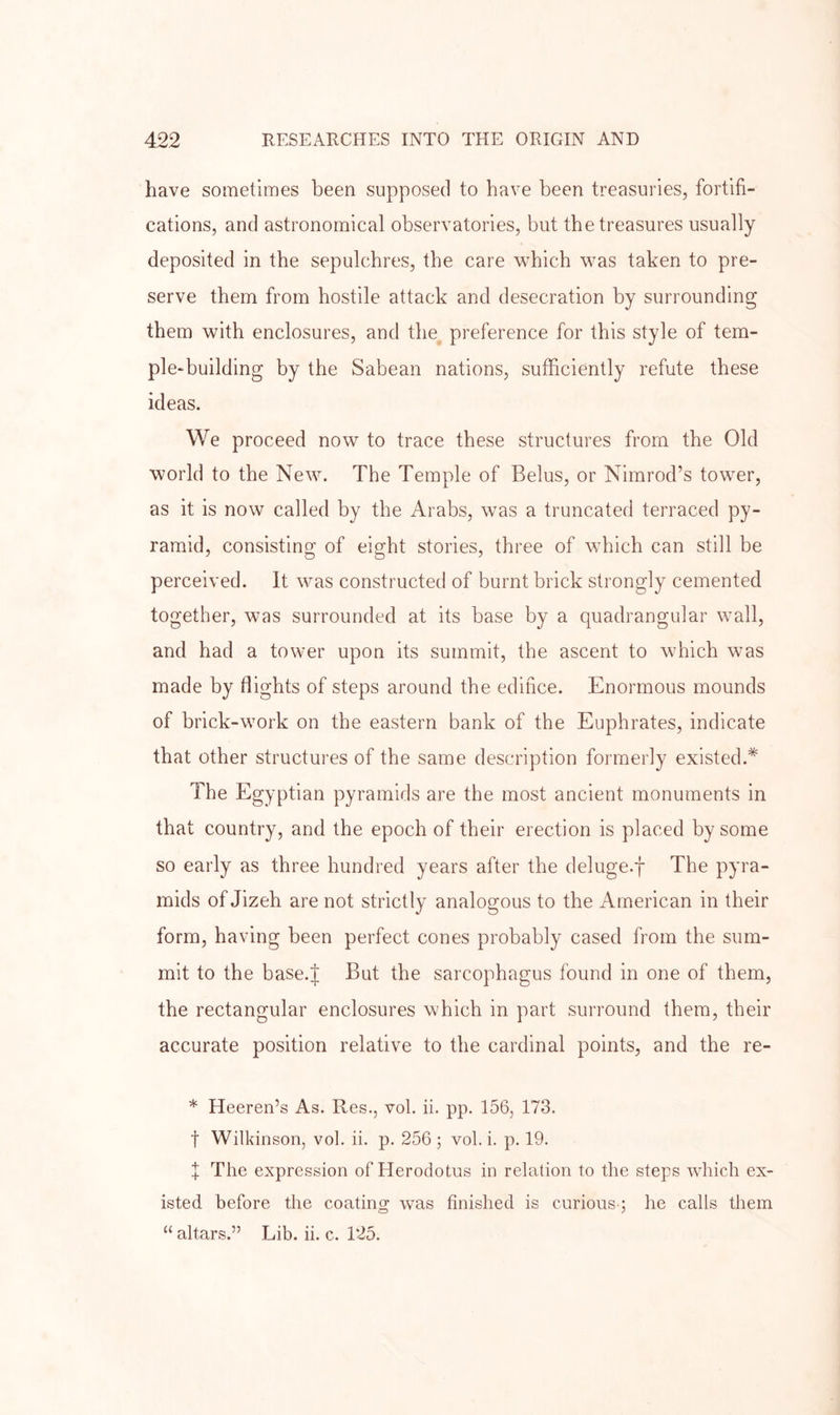 have sometimes been supposed to have been treasuries, fortifi- cations, and astronomical observatories, but the treasures usually deposited in the sepulchres, the care which was taken to pre- serve them from hostile attack and desecration by surrounding them with enclosures, and the preference for this style of tem- ple-building by the Sabean nations, sufficiently refute these ideas. We proceed now to trace these structures from the Old world to the New. The Temple of Belus, or Nimrod’s tower, as it is now called by the Arabs, was a truncated terraced py- ramid, consisting of eight stories, three of which can still be perceived. It was constructed of burnt brick strongly cemented together, was surrounded at its base by a quadrangular wall, and had a tower upon its summit, the ascent to which was made by flights of steps around the edifice. Enormous mounds of brick-work on the eastern bank of the Euphrates, indicate that other structures of the same description formerly existed.* The Egyptian pyramids are the most ancient monuments in that country, and the epoch of their erection is placed by some so early as three hundred years after the deluge.f The pyra- mids of Jizeh are not strictly analogous to the American in their form, having been perfect cones probably cased from the sum- mit to the base.J But the sarcophagus found in one of them, the rectangular enclosures which in part surround them, their accurate position relative to the cardinal points, and the re- * Heeren’s As. Res., vol. ii. pp. 156, 173. t Wilkinson, vol. ii. p. 256 ; vol. i. p. 19. I The expression of Herodotus in relation to the steps which ex- isted before the coating was finished is curious-; he calls them “ altars.” Lib. ii. c. T25.
