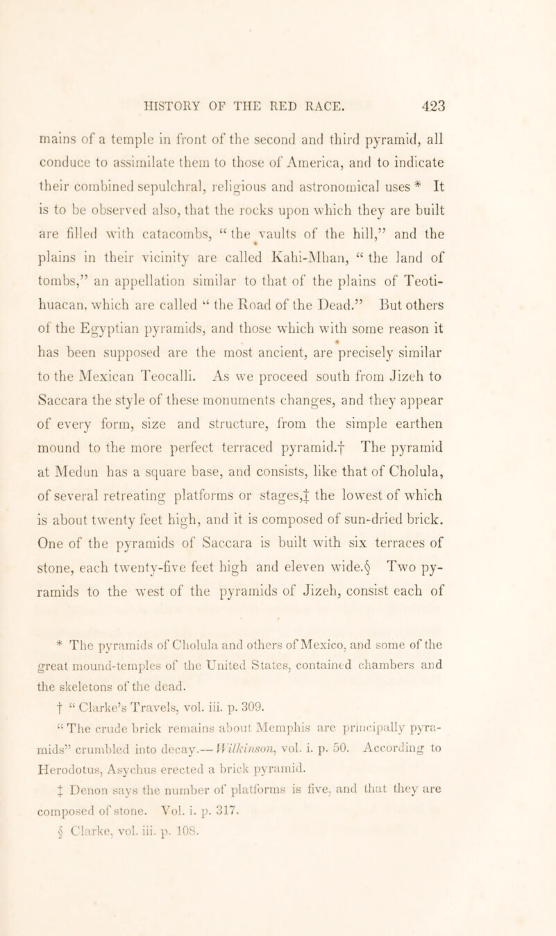 mains of a temple in front of the second and third pyramid, all conduce to assimilate them to those of America, and to indicate their combined sepulchral, religious and astronomical uses * It is to be observed also, that the rocks upon which they are built are fdled with catacombs, “ the vaults of the hill,” and the plains in their vicinity are called Kahi-Mhan, “ the land of tombs,” an appellation similar to that of the plains of Teoti- huacan, which are called “ the Road of the Dead.” But others of the Egyptian pyramids, and those which with some reason it has been supposed are the most ancient, are precisely similar to the IMexican Teocalli. As we proceed south from Jizeh to Saccara the style of these monuments changes, and they appear of every form, size and structure, from the simple earthen mound to the more perfect terraced pyramid.f The pyramid at INIedun has a square base, and consists, like that of Cholula, of several retreating platforms or stages,J the lowest of wTich is about twenty feet high, and it is composed of sun-dried brick. One of the pyramids of Saccara is built with six terraces of stone, each twenty-five feet high and eleven wide.§ Twm py- ramids to the west of the pyramids of Jizeh, consist each of > * The pyramids of Cholula and others of Mexico, and some of the great mound-temples of the United States, contained chambers and the skeletons of the dead. t “ Clarke’s Travels, vol. iii. p. 309. “The crude brick remains about Memphis are principally pyra- mids” crundded into decay.— llilkinson, vol. i. p. 50. According to Flerodotus, Asychus erected a lirick pyramid. X Denon says the number of platlbrms is five, and that they are composed of stone. Vol. i. p. 317. § Clarke, vol. iii. p. 108.