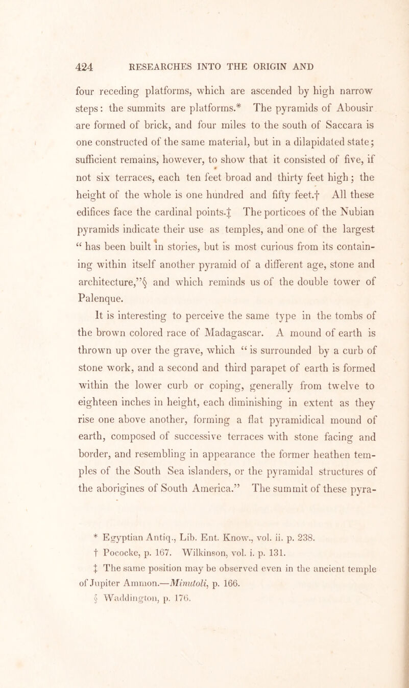 four receding platforms, which are ascended by high narrow steps: the summits are platforms.* * * § The pyramids of Abousir are formed of brick, and four miles to the south of Saccara is one constructed of the same material, but in a dilapidated state; sufficient remains, however, to show that it consisted of five, if « not six terraces, each ten feet broad and thirty feet high; the height of the whole is one hundred and fifty feet.f All these edifices face the cardinal points.J The porticoes of the Nubian pyramids indicate their use as temples, and one of the largest “ has been built m stories, but is most curious from its contain- ing within itself another pyramid of a different age, stone and architecture,and which reminds us of the double tower of Palenque. It is interesting to perceive the same type in the tombs of the brown colored race of Madagascar. A mound of earth is thrown up over the grave, which is surrounded by a curb of stone work, and a second and third parapet of earth is formed within the lower curb or coping, generally from twelve to eighteen inches in height, each diminishing in extent as they rise one above another, forming a flat pyramidical mound of earth, composed of successive terraces with stone facing and border, and resembling in appearance the former heathen tem- ples of the South Sea islanders, or the pyramidal structures of the aborigines of South America.” The summit of these pyra- * Egyptian Antiq., Lib. Ent. Know., vol. ii. p, 238. t Pococke, p. 167. Wilkinson, vol. i. p. 131. X The same position may be observed even in the ancient temple of .Tnpiter Ammon.—Mumtoli, p. 166. § Waddington, p. 176.