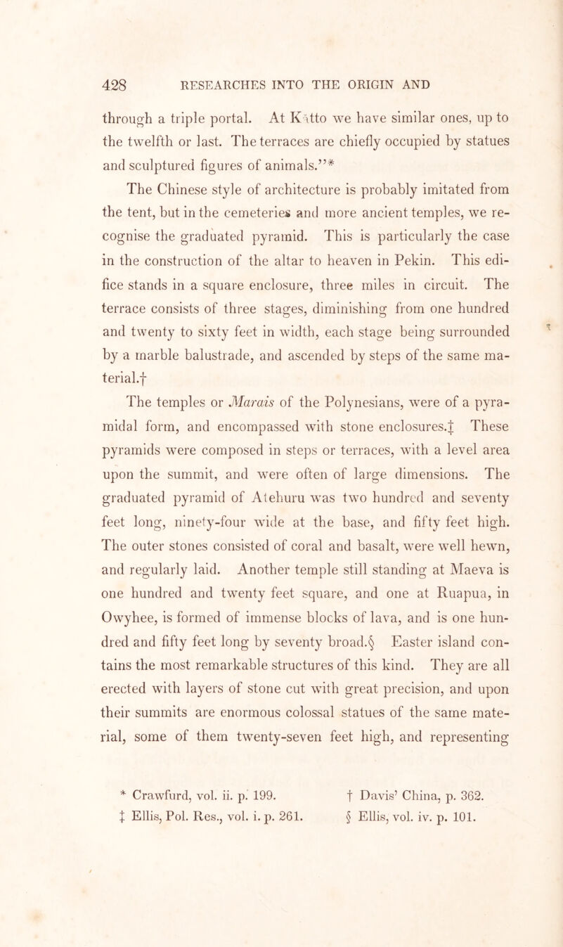 through a triple portal. At K-Hto we have similar ones, up to the twelfth or last. The terraces are chiefly occupied by statues and sculptured figures of animals.”* The Chinese style of architecture is probably imitated from the tent, but in the cemeteries and more ancient temples, we re- cognise the graduated pyramid. This is particularly the case in the construction of the altar to heaven in Pekin. This edi- fice stands in a square enclosure, three miles in circuit. The terrace consists of three stages, diminishing from one hundred and twenty to sixty feet in width, each stage being surrounded by a marble balustrade, and ascended by steps of the same ma- terial.f The temples or Marais of the Polynesians, were of a pyra- midal form, and encompassed with stone enclosures.^ These pyramids were composed in steps or terraces, with a level area upon the summit, and were often of large dimensions. The graduated pyramid of Atehuru was two hundred and seventy feet long, ninety-four wide at the base, and fifty feet high. The outer stones consisted of coral and basalt, were well hewn, and regularly laid. Another temple still standing at Maeva is one hundred and twenty feet square, and one at Ruapua, in Owyhee, is formed of immense blocks of lava, and is one hun- dred and fifty feet long by seventy broad.§ Easter island con- tains the most remarkable structures of this kind. They are all erected with layers of stone cut wuth great precision, and upon their summits are enormous colossal statues of the same mate- rial, some of them twenty-seven feet high, and representing * Crawfiird, vol. ii. p.’ 199. f Ellis, Pol. Res,, vol. i. p. 261. t Davis’ China, p, 362. § Ellis, vol. iv. p. 101.