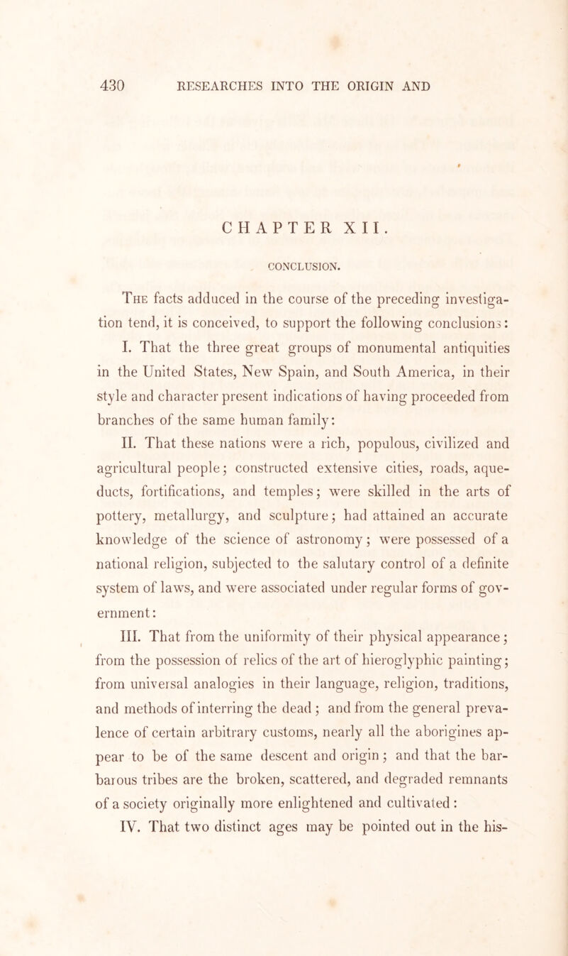 f CHAPTER XII. CONCLUSION. The facts adduced in the course of the preceding investiga- tion tend, it is conceived, to support the following conclusions: I. That the three great groups of monumental antiquities in the United States, New Spain, and South America, in their style and character present indications of having proceeded from branches of the same human family: II. That these nations were a rich, populous, civilized and agricultural people; constructed extensive cities, roads, aque- ducts, fortifications, and temples; were skilled in the arts of pottery, metallurgy, and sculpture; had attained an accurate knowledge of the science of astronomy; were possessed of a national religion, subjected to the salutary control of a definite system of laws, and were associated under regular forms of gov- ernment : III. That from the uniformity of their physical appearance; from the possession of relics of the art of hieroglyphic painting; from universal analogies in their language, religion, traditions, and methods of interring the dead ; and from the general preva- lence of certain arbitrary customs, nearly all the aborigines ap- pear to be of the same descent and origin; and that the bar- barous tribes are the broken, scattered, and degraded remnants of a society originally more enlightened and cultivated : IV. That two distinct ages may be pointed out in the his-