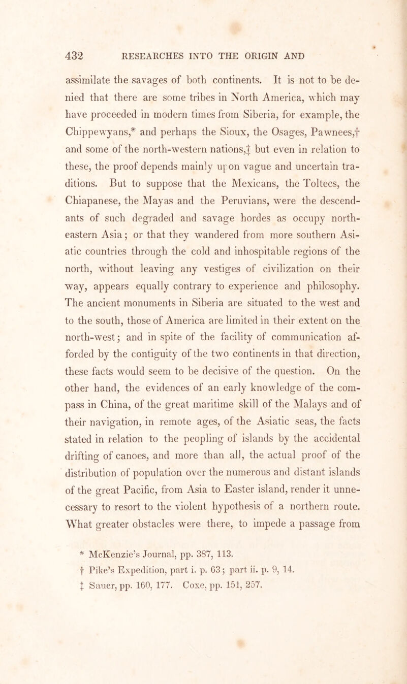 assimilate the savages of both continents. It is not to be de- nied that there are some tribes in North America, which may have proceeded in modern times from Siberia, for example, the Chippewyans,* and perhaps the Sioux, the Osages, Pawnees,f and some of the north-western nations,! but even in relation to these, the proof depends mainly upon vague and uncertain tra- ditions. But to suppose that the Mexicans, the Toltecs, the Chiapanese, the Mayas and the Peruvians, w^ere the descend- ants of such degraded and savage hordes as occupy north- eastern Asia; or that they wandered from more southern Asi- atic countries through the cold and inhospitable regions of the north, without leaving any vestiges of civilization on their way, appears equally contrary to experience and philosophy. The ancient monuments in Siberia are situated to the west and to the south, those of America are limited in their extent on the north-west; and in spite of the facility of communication af- forded by the contiguity of the two continents in that direction, these facts w^ould seem to be decisive of the question. On the other hand, the evidences of an early knowledge of the com- pass in China, of the great maritime skill of the Malays and of their navigation, in remote ages, of the Asiatic seas, the facts stated in relation to the peopling of islands by the accidental drifting of canoes, and more than all, the actual proof of the distribution of population over the numerous and distant islands of the great Pacific, from Asia to Easter island, render it unne- cessary to resort to the violent hypothesis of a northern route. What greater obstacles were there, to impede a passage from * McKenzie’s Journal, pp. 387, 113. f Pike’s Expedition, part i. p. 63; part ii. p. 9, 14. X Sauer, pp. 160, 177. Coxe, pp. 151, 257.