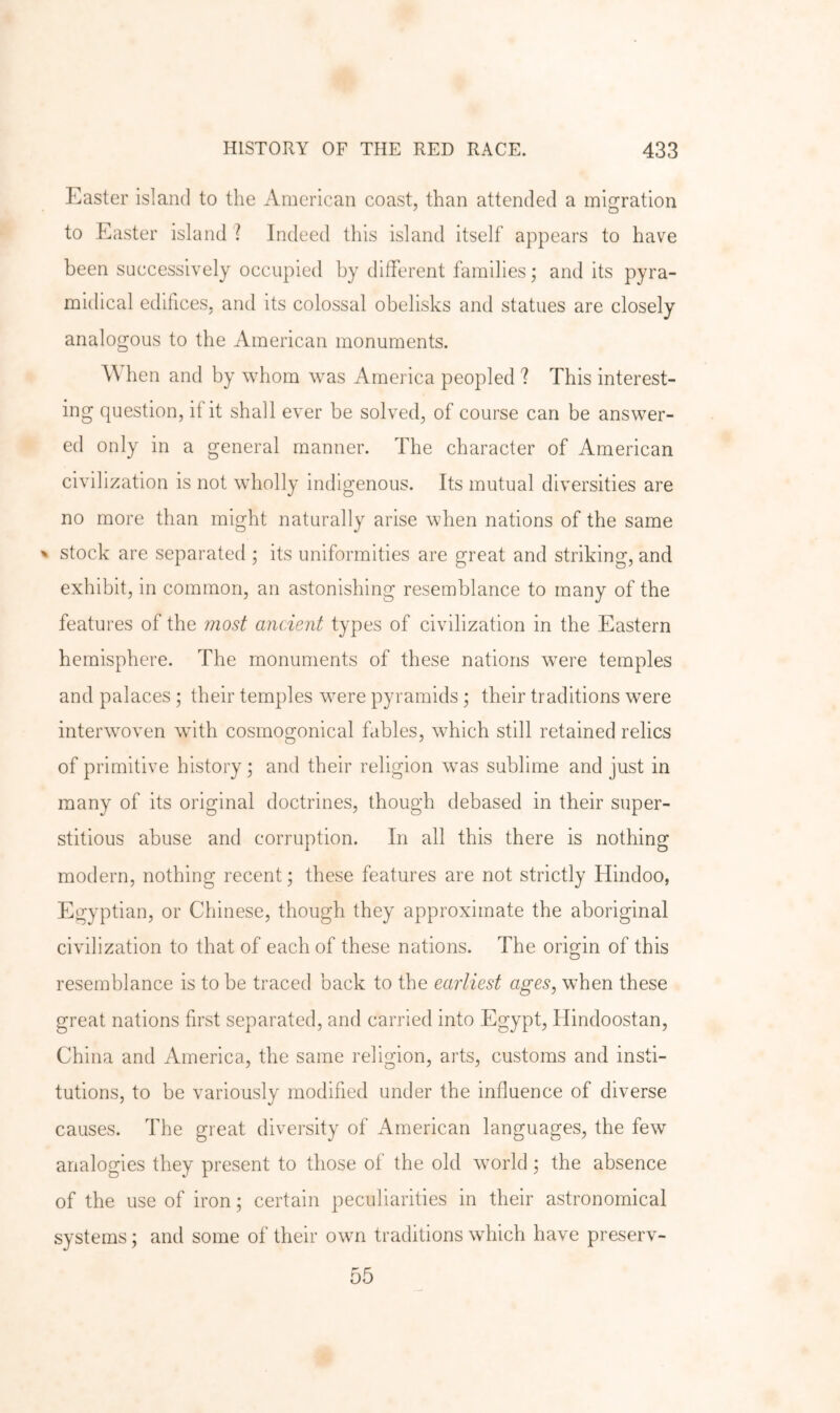 Easter island to the American coast, than attended a migration to Easter island ? Indeed this island itself appears to have been successively occupied by different families; and its pyra- midical edifices, and its colossal obelisks and statues are closely analogous to the American monuments. When and by whom was America peopled ? This interest- ing question, if it shall ever be solved, of course can be answer- ed only in a general manner. The character of American civilization is not wholly indigenous. Its mutual diversities are no more than might naturally arise when nations of the same ^ stock are separated ; its uniformities are great and striking, and exhibit, in common, an astonishing resemblance to many of the features of the mosi ancient types of civilization in the Eastern hemisphere. The monuments of these nations were temples and palaces ; their temples were pyramids ; their traditions were interwoven with cosmogonical fables, which still retained relics of primitive history ; and their religion was sublime and just in many of its original doctrines, though debased in their super- stitious abuse and corruption. In all this there is nothing modern, nothing recent; these features are not strictly Hindoo, Egyptian, or Chinese, though they approximate the aboriginal civilization to that of each of these nations. The origin of this resemblance is to be traced back to the earliest ages, when these great nations first separated, and carried into Egypt, Hindoostan, China and America, the same religion, arts, customs and insti- tutions, to be variously modified under the influence of diverse causes. The great diversity of American languages, the few analogies they present to those of the old world; the absence of the use of iron; certain peculiarities in their astronomical systems; and some of their own traditions which have preserv-