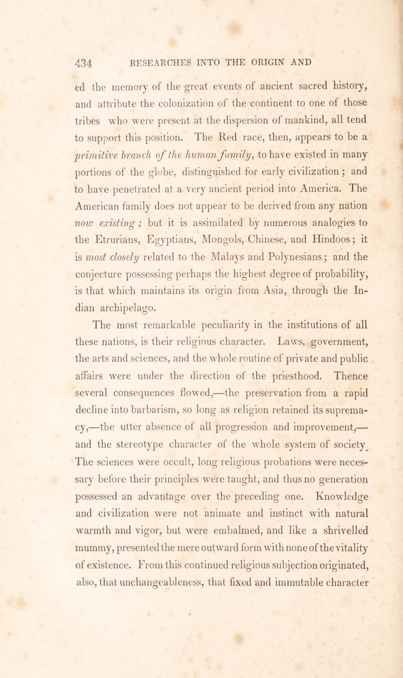 ed the memory of the great events of ancient sacred history, and attribute the colonization of the continent to one of those tribes who were present at the dispersion of mankind, all tend to support this position. The Red race, then, appears to he a primitive branch of the human family, to have existed in many portions of the globe, distinguished for early civilization ; and to have penetrated at a very ancient period into America. The American family does not appear to be derived from any nation novo existing ; but it is assimilated by numerous analogies to the Etrurians, Egyptians, Mongols, Chinese, and Hindoos; it is most closely related to the Malays and Polynesians; and the conjecture possessing perhaps the highest degree of probability, is that which maintains its origin from Asia, through the In- dian archipelago. The most remarkable peculiarity in the institutions of all these nations, is their religious character. Laws, government, the arts and sciences, and the whole routine of private and public affairs were under the direction of the priesthood. Thence several consequences flowed,—the preservation from a rapid decline into barbarism, so long as religion retained its suprema- cy,—the utter absence of all progression and improvement,— and the stereotype character of the whole system of society^ The sciences were occult, long religious probations were neces- sary before their principles were taught, and thus no generation possessed an advantage over the preceding one. Knowledge and civilization were not animate and instinct with natural warmth and vigor, but were embalmed, and like a shrivelled mummy, presented the mere outward form with none of the vitality of existence. From this continued religious subjection originated, also, that unchangeableness, that fixed and immutable character