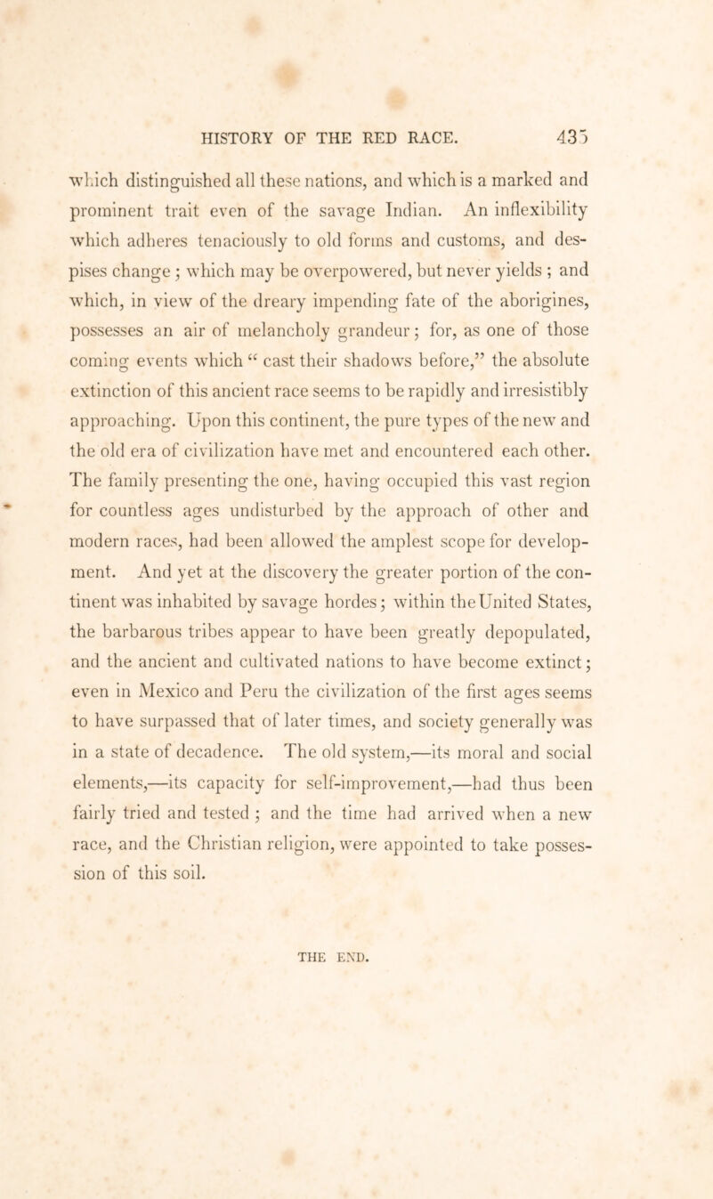 ■^vLich distinguished all these nations, and which is a marked and prominent trait even of the savage Indian. An inflexibility which adheres tenaciously to old forms and customs, and des- pises change ; which may be overpowered, but never yields ; and which, in view of the dreary impending fate of the aborigines, possesses an air of melancholy grandeur; for, as one of those coming events which ‘‘ cast their shadows before,” the absolute extinction of this ancient race seems to be rapidly and irresistibly approaching. Upon this continent, the pure types of the new and the old era of civilization have met and encountered each other. The family presenting the one, having occupied this vast region for countless ages undisturbed by the approach of other and modern races, had been allowed the amplest scope for develop- ment. And yet at the discovery the greater portion of the con- tinent was inhabited by savage hordes; within the United States, the barbarous tribes appear to have been greatly depopulated, and the ancient and cultivated nations to have become extinct; even in Mexico and Peru the civilization of the first afjes seems to have surpassed that of later times, and society generally was in a state of decadence. The old system,—its moral and social elements,—its capacity for self-improvement,—had thus been fairly tried and tested ; and the time had arrived when a new race, and the Christian religion, were appointed to take posses- sion of this soil. THE END.