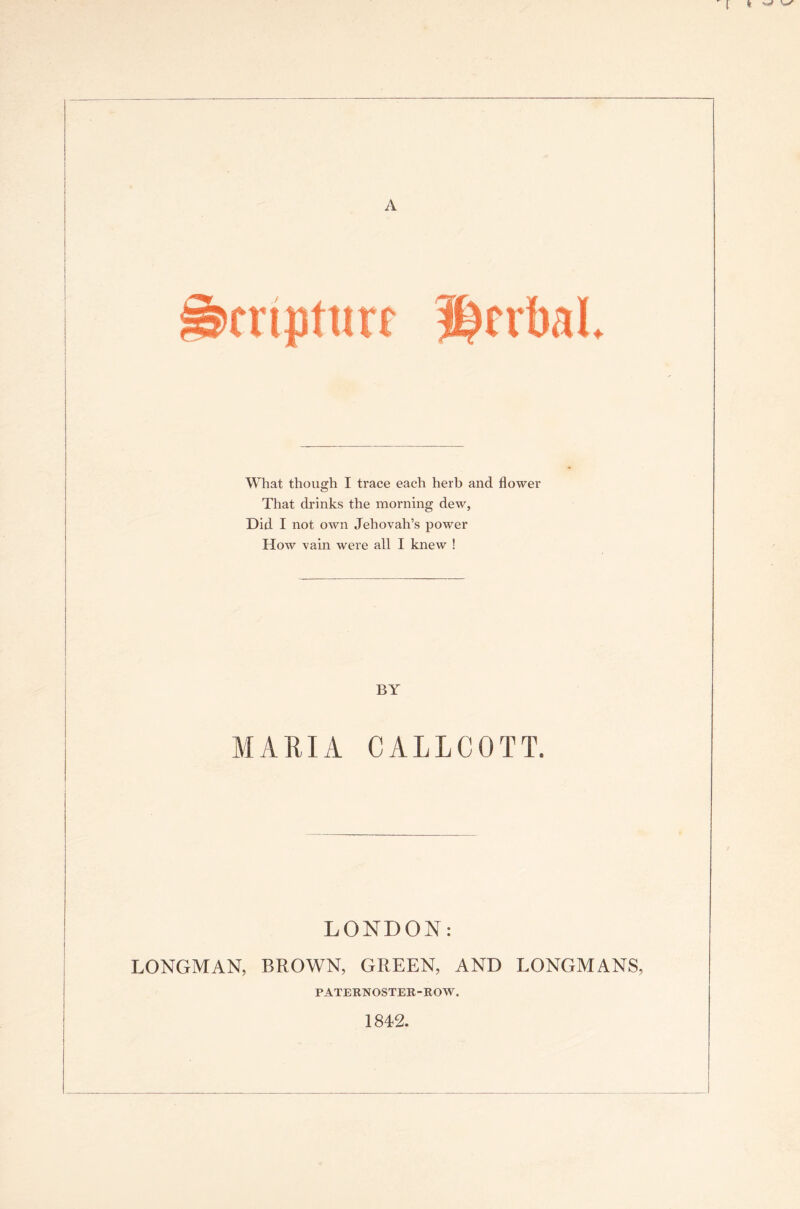 A Smbal. What though I trace each herb and flower That drinks the morning dew, Did I not own Jehovah’s power How vain were all I knew ! BY MARIA CALLCGTT. LONDON: LONGMAN, BROWN, GREEN, AND LONGMANS, PATERNOSTER-ROW. 1842.