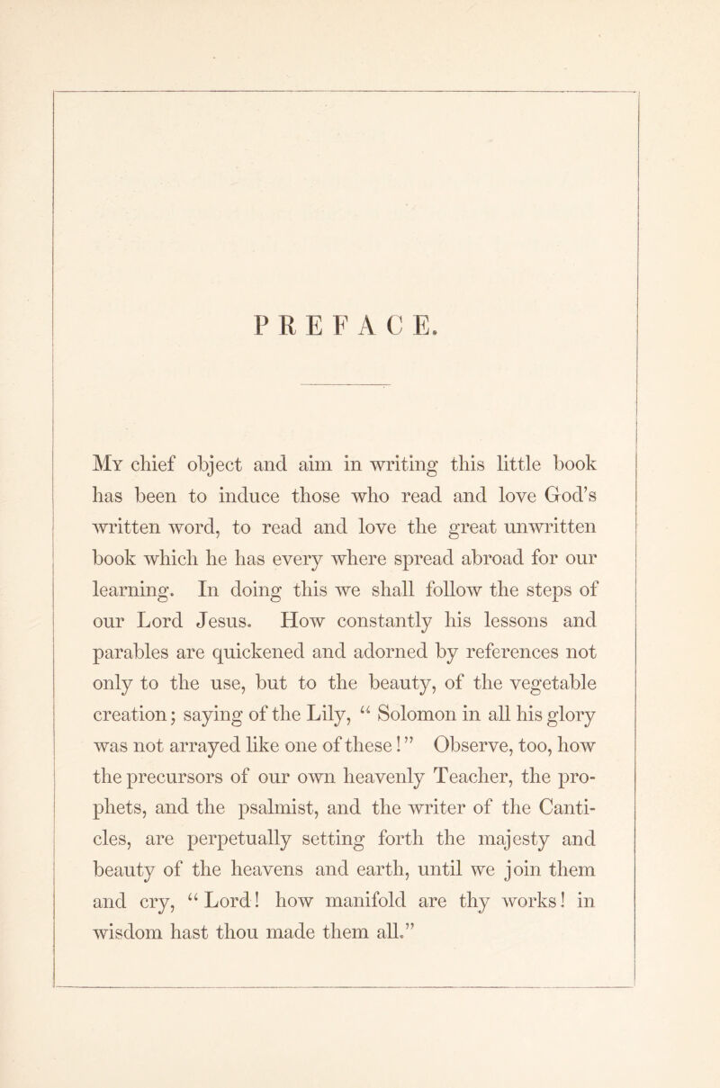 PREFACE My chief object and aim in writing this little book has been to induce those who read and love God’s written word, to read and love the great unwritten book which he has every where spread abroad for our learning. In doing this we shall follow the steps of our Lord Jesus. How constantly his lessons and parables are quickened and adorned by references not only to the use, but to the beauty, of the vegetable creation; saying of the Lily, u Solomon in all his glory was not arrayed like one of these! ” Observe, too, how the precursors of our own heavenly Teacher, the pro- phets, and the psalmist, and the writer of the Canti- cles, are perpetually setting forth the majesty and beauty of the heavens and earth, until we join them and cry, “Lord! how manifold are thy works! in wisdom hast thou made them alb”