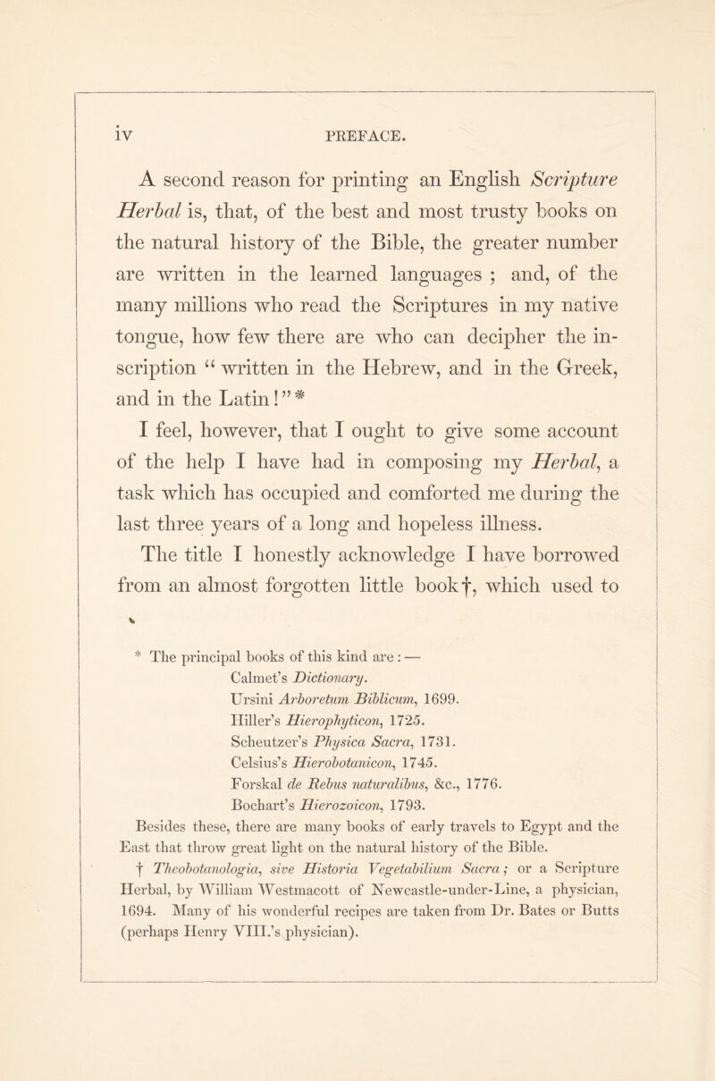 A second reason for printing an English Scripture Herbal is, that, of the best and most trusty books on the natural history of the Bible, the greater number are written in the learned languages ; and, of the many millions who read the Scriptures in my native tongue, how few there are who can decipher the in- scription u written in the Hebrew, and in the Greek, and in the Latin I feel, however, that I ought to give some account of the help I have had in composing my Herbal, a task which has occupied and comforted me during the last three years of a long and hopeless illness. The title I honestly acknowledge I have borrowed from an almost forgotten little bookf, which used to * The principal books of this kind are : — Calmet’s Dictionary. Ursini Arboretum Biblicum, 1699. Hiller’s Hieropbyticon, 1725. Scheutzer’s Physica Sacra, 1731. Celsius’s Hierobotanicon, 1745. Forskal de Rebus naturalibus, &c., 1776. Bochart’s Hierozoicon, 1793. Besides these, there are many books of early travels to Egypt and the East that throw great light on the natural history of the Bible. t Theobotanologia, sive Historia Vegetabilium Sacra; or a Scripture Herbal, by William Westmacott of Newcastle-under-Line, a physician, 1694. Many of his wonderful recipes are taken from Dr. Bates or Butts (perhaps Henry VIII.’s physician).
