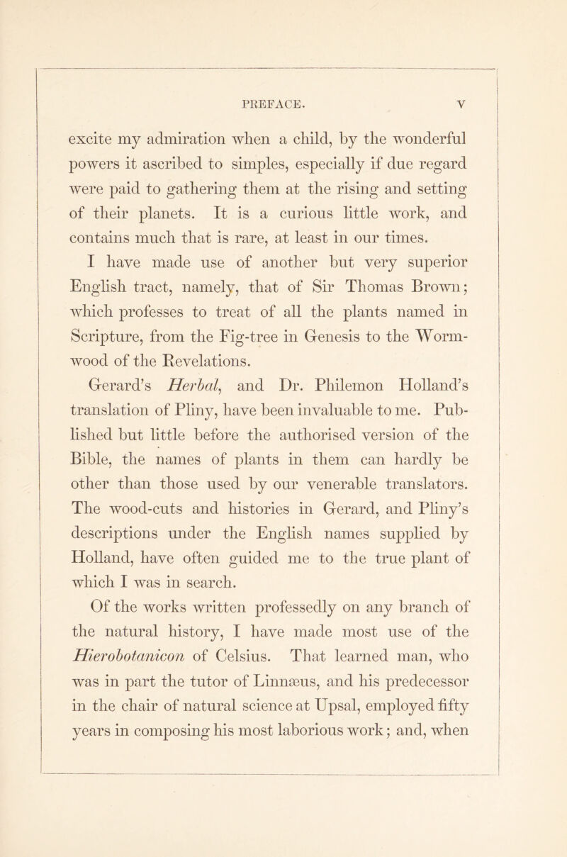 excite my admiration when a child, by the wonderful powers it ascribed to simples, especially if due regard were paid to gathering them at the rising and setting of their planets. It is a curious little work, and contains much that is rare, at least in our times. I have made use of another but very superior English tract, namely, that of Sir Thomas Brown; which professes to treat of all the plants named in Scripture, from the Fig-tree in Genesis to the Worm- wood of the Revelations. Gerard’s Herbal, and Dr. Philemon Holland’s translation of Pliny, have been invaluable to me. Pub- lished but little before the authorised version of the Bible, the names of plants in them can hardly be other than those used by our venerable translators. The wood-cuts and histories in Gerard, and Pliny’s descriptions under the English names supplied by Holland, have often guided me to the true plant of which I was in search. Of the works written professedly on any branch of the natural history, I have made most use of the Hierohotanicon of Celsius. That learned man, who was in part the tutor of LinnaBus, and his predecessor in the chair of natural science at Upsal, employed fifty years in composing his most laborious work; and, when