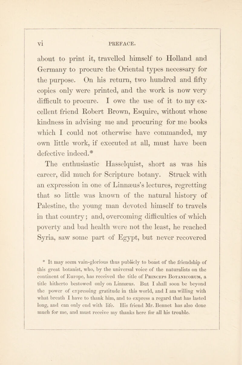 about to print it, travelled himself to Holland and Germany to procure the Oriental types necessary for the purpose. On his return, two hundred and fifty copies only were printed, and the work is now very difficult to procure. I owe the use of it to my ex- cellent friend Robert Brown, Esquire, without whose kindness in advising me and procuring for me books which I could not otherwise have commanded, my own little work, if executed at all, must have been defective indeed.* The enthusiastic Hasselquist, short as was his career, did much for Scripture botany. Struck with an expression in one of Linnaeus’s lectures, regretting that so little was known of the natural history of Palestine, the young man devoted himself to travels in that country; and, overcoming difficulties of which poverty and bad health were not the least, he reached Syria, saw some part of Egypt, but never recovered * It may seem vain-glorious thus publicly to boast of the friendship of this great botanist, who, by the universal voice of the naturalists on the continent of Europe, has received the title of Princeps Botanicorum, a title hitherto bestowed only on Linnasus. But I shall soon be beyond the power of expressing gratitude in this world, and I am willing with what breath I have to thank him, and to express a regard that has lasted long, and can only end with life. Ilis friend Mr. Bennet has also done much for me, and must receive my thanks here for all his trouble.