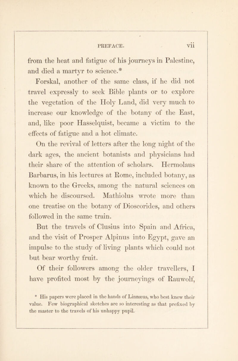 • • from the heat and fatigue of his journeys in Palestine, and died a martyr to science.* Forskal, another of the same class, if he did not travel expressly to seek Bible plants or to explore the vegetation of the Holy Land, did very much to increase our knowledge of the botany of the East, and, like poor Hasselquist, became a victim to the effects of fatigue and a hot climate. On the revival of letters after the long night of the dark ages, the ancient botanists and physicians had their share of the attention of scholars. Hermolaus Barbarus, in his lectures at Pome, included botany, as known to the Greeks, among the natural sciences on which he discoursed. Mathiolus wrote more than one treatise on the botany of Dioscorides, and others followed in the same train. But the travels of Clusius into Spain and Africa, and the visit of Prosper Alpinus into Egypt, gave an impulse to the study of living plants which could not but bear worthy fruit. Of their followers among the older travellers, I have profited most by the journeyings of Rauwolf, * His papers were placed in the hands of Linngeus, who best knew their value. Few biographical sketches are so interesting as that prefixed by the master to the travels of his unhappy pupil.