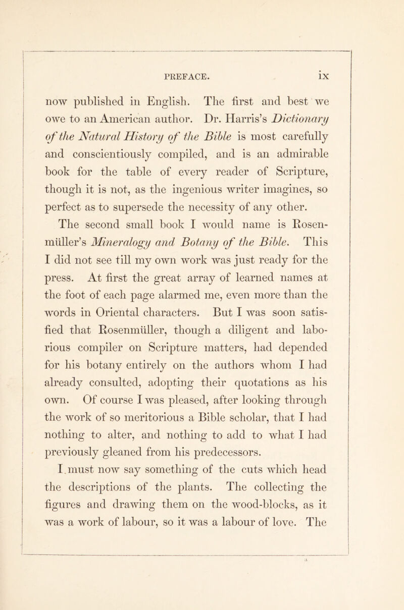 now published in English. The first and best we owe to an American author. Dr. Harris’s Dictionary of the Natural History of the Bible is most carefully and conscientiously compiled, and is an admirable book for the table of every reader of Scripture, though it is not, as the ingenious writer imagines, so perfect as to supersede the necessity of any other. The second small book I would name is Rosen- mliller’s Mineralogy and Botany of the Bible. This I did not see till my own work was just ready for the press. At first the great array of learned names at the foot of each page alarmed me, even more than the words in Oriental characters. But I was soon satis- fied that Rosenmiiller, though a diligent and labo- rious compiler on Scripture matters, had depended for his botany entirely on the authors whom I had already consulted, adopting their quotations as his own. Of course I was pleased, after looking through the work of so meritorious a Bible scholar, that I had nothing to alter, and nothing to add to what I had previously gleaned from his predecessors. I. must now say something of the cuts which head the descriptions of the plants. The collecting the figures and drawing them on the wood-blocks, as it was a work of labour, so it was a labour of love. The