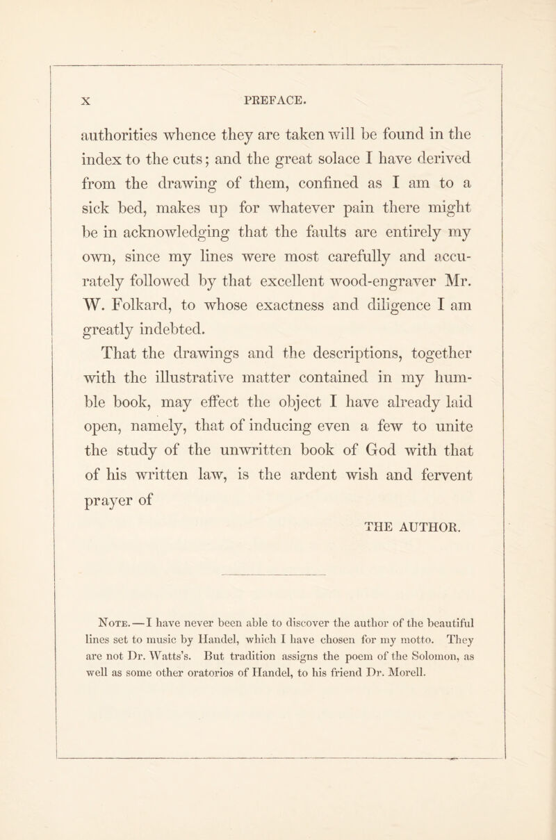 authorities whence they are taken will he found in the index to the cuts; and the great solace I have derived from the drawing of them, confined as I am to a sick bed, makes up for whatever pain there might be in acknowledging that the faults are entirely my own, since my lines were most carefully and accu- rately followed by that excellent wood-engraver Mr. W. Folkard, to whose exactness and diligence I am greatly indebted. That the drawings and the descriptions, together with the illustrative matter contained in my hum- ble book, may effect the object I have already laid open, namely, that of inducing even a few to unite the study of the unwritten book of God with that of his written law, is the ardent wish and fervent prayer of THE AUTHOR. Note. — I have never been able to discover the author of the beautiful lines set to music by Handel, which I have chosen for my motto. They are not Dr. Watts’s. But tradition assigns the poem of the Solomon, as well as some other oratorios of Handel, to his friend Dr. Morell.