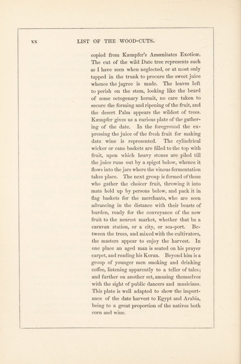 copied from Kaempfer’s Amcenitates Exoticae. The cut of the wild Date tree represents such as I have seen when neglected, or at most only tapped in the trunk to procure the sweet juice whence the jagree is made. The leaves left to perish on the stem, looking like the beard of some octogenary hermit, no care taken to secure the forming and ripening of the fruit, and the desert Palm appears the wildest of trees. Kaempfer gives us a curious plate of the gather- ing of the date. In the foreground the ex- pressing the juice of the fresh fruit for making date wine is represented. The cylindrical wicker or cane baskets are filled to the top with fruit, upon which heavy stones are piled till the juice runs out by a spigot below, whence it flows into the jars where the vinous fermentation takes place. The next group is formed of those who gather the choicer fruit, throwing it into mats held up by persons below, and pack it in flag baskets for the merchants, who are seen advancing in the distance with their beasts of burden, ready for the conveyance of the new fruit to the nearest market, whether that be a caravan station, or a city, or sea-port. Be- tween the trees, and mixed with the cultivators, the masters appear to enjoy the harvest. In one place an aged man is seated on his prayer carpet, and reading his Koran. Beyond him is a group of younger men smoking and drinking coffee, listening apparently to a teller of tales; and further on another set, amusing themselves with the sight of public dancers and musicians. This plate is well adapted to show the import- ance of the date harvest to Egypt and Arabia, being to a great proportion of the natives both corn and wine.