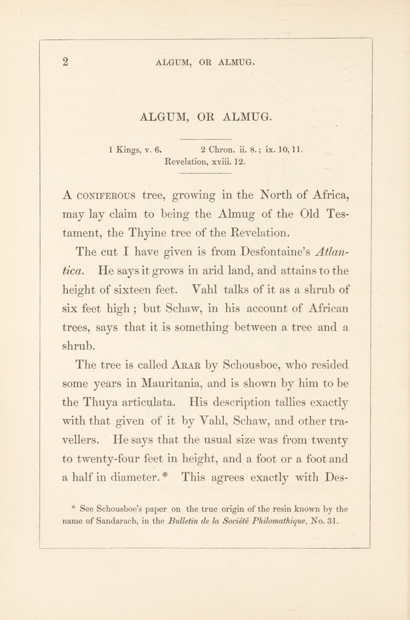 ALGUM, OR ALMUG. 1 Kings, v. 6. 2 Chron. ii. 8.; ix. 10, 11. Revelation, xviii. 12. A coniferous tree, growing in the North of Africa, may lay claim to being the Almug of the Old Tes- tament, the Thyine tree of the Revelation. The cut I have given is from Desfontaine’s Atlan- tica. He says it grows in arid land, and attains to the height of sixteen feet. Yahl talks of it as a shrub of six feet high ; but Schaw, in his account of African trees, says that it is something between a tree and a shrub. The tree is called Arar by Schousboe, who resided some years in Mauritania, and is shown by him to be the Thuya articulata. His description tallies exactly with that given of it by Yahl, Schaw, and other tra- vellers. He says that the usual size was from twenty to twenty-four feet in height, and a foot or a foot and a half in diameter. * This agrees exactly with Des- * See Schousboe’s paper on the true origin of the resin known by the name of Sandarach, in the Bulletin de la Societe Philomathique, No. 31.