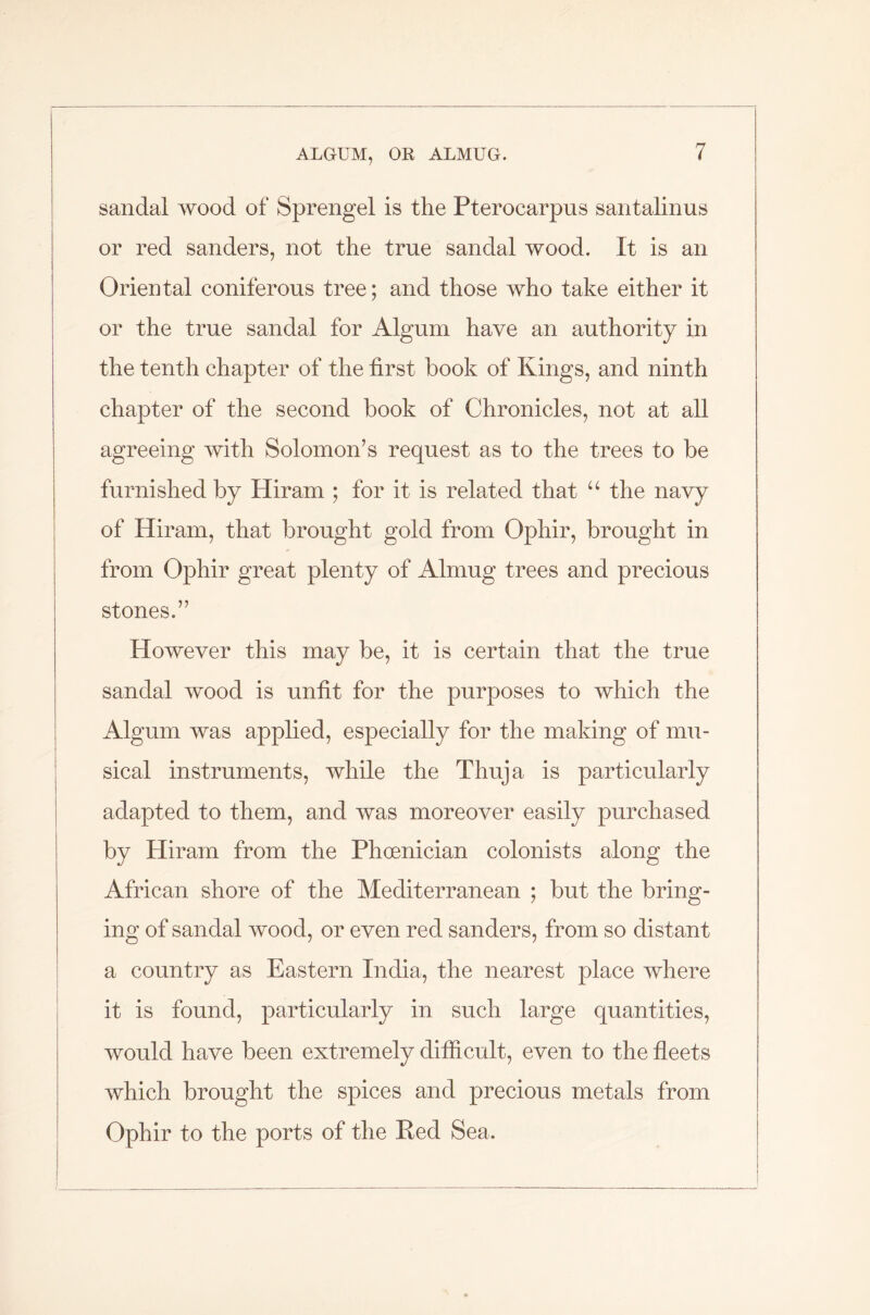 sandal wood of Sprengel is the Pterocarpus santalinus or red sanders, not the true sandal wood. It is an Oriental coniferous tree; and those who take either it or the true sandal for Algum have an authority in the tenth chapter of the first hook of Kings, and ninth chapter of the second book of Chronicles, not at all agreeing with Solomon’s request as to the trees to be furnished by Hiram ; for it is related that u the navy of Hiram, that brought gold from Ophir, brought in from Ophir great plenty of Almug trees and precious stones.” However this may be, it is certain that the true sandal wood is unfit for the purposes to which the Algum was applied, especially for the making of mu- sical instruments, while the Thuja is particularly adapted to them, and was moreover easily purchased by Hiram from the Phoenician colonists along the African shore of the Mediterranean ; but the bring- ing of sandal wood, or even red sanders, from so distant a country as Eastern India, the nearest place where it is found, particularly in such large quantities, would have been extremely difficult, even to the fleets which brought the spices and precious metals from Ophir to the ports of the Red Sea.