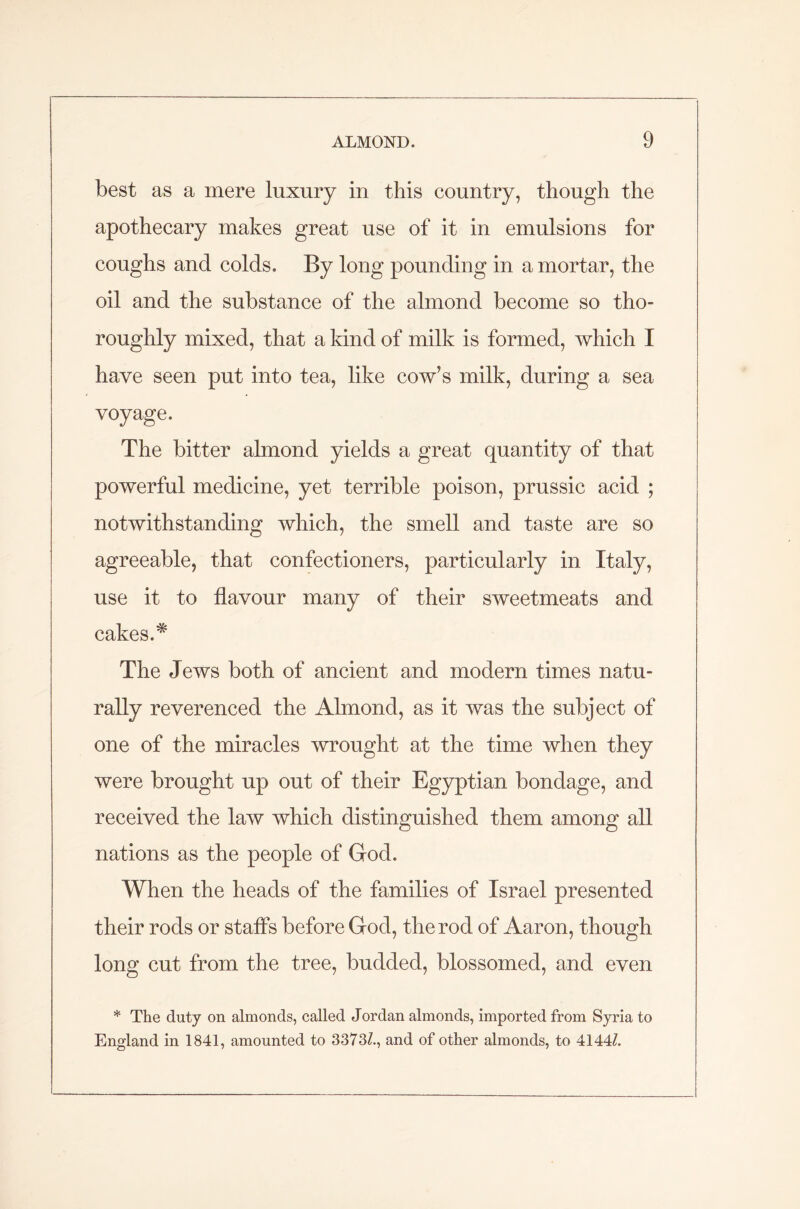 best as a mere luxury in this country, though the apothecary makes great use of it in emulsions for coughs and colds. By long pounding in a mortar, the oil and the substance of the almond become so tho- roughly mixed, that a kind of milk is formed, which I have seen put into tea, like cow’s milk, during a sea voyage. The bitter almond yields a great quantity of that powerful medicine, yet terrible poison, prussic acid ; notwithstanding which, the smell and taste are so agreeable, that confectioners, particularly in Italy, use it to flavour many of their sweetmeats and cakes.* The Jews both of ancient and modern times natu- rally reverenced the Almond, as it was the subject of one of the miracles wrought at the time when they were brought up out of their Egyptian bondage, and received the law which distinguished them among all nations as the people of God. When the heads of the families of Israel presented their rods or staffs before God, the rod of Aaron, though long cut from the tree, budded, blossomed, and even * The duty on almonds, called Jordan almonds, imported from Syria to England in 1841, amounted to 3373Z., and of other almonds, to 4144Z.