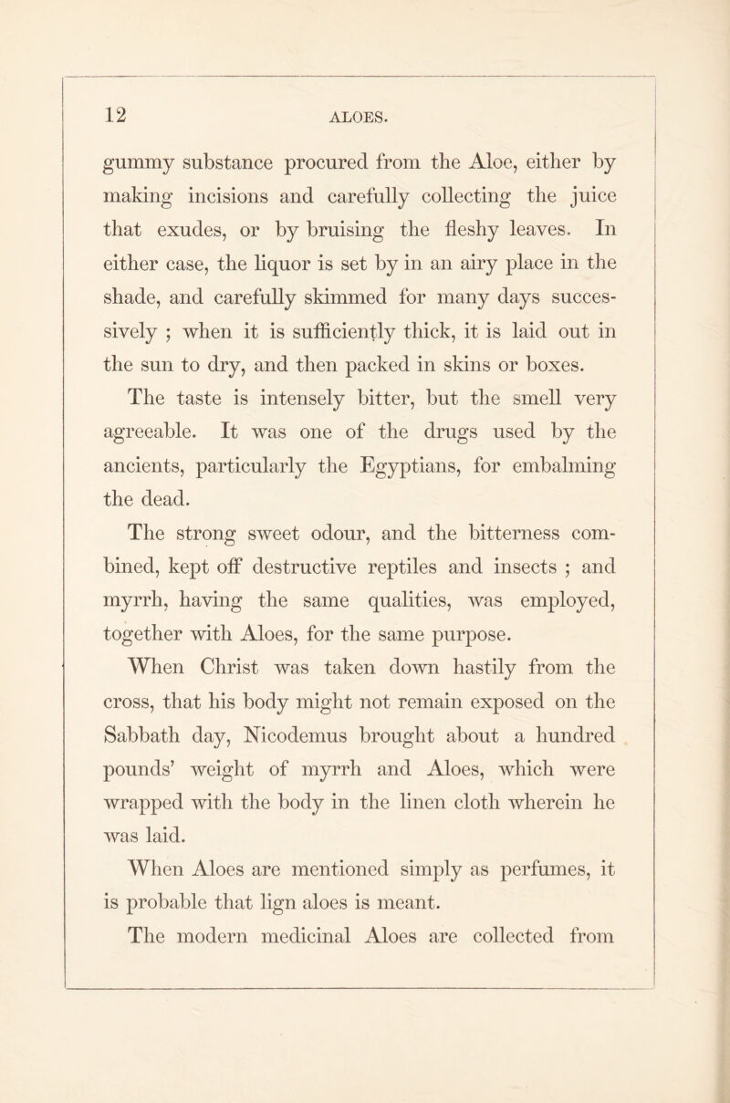 gummy substance procured from the Aloe, either by making incisions and carefully collecting the juice that exudes, or by bruising the fleshy leaves. In either case, the liquor is set by in an airy place in the shade, and carefully skimmed for many days succes- sively ; when it is sufficiently thick, it is laid out in the sun to dry, and then packed in skins or boxes. The taste is intensely bitter, but the smell very agreeable. It was one of the drugs used by the ancients, particularly the Egyptians, for embalming the dead. The strong sweet odour, and the bitterness com- bined, kept off destructive reptiles and insects ; and myrrh, having the same qualities, was employed, together with Aloes, for the same purpose. When Christ was taken down hastily from the cross, that his body might not remain exposed on the Sabbath day, Nicodemus brought about a hundred pounds’ weight of myrrh and Aloes, which were wrapped with the body in the linen cloth wherein he was laid. When Aloes are mentioned simply as perfumes, it is probable that lign aloes is meant. The modern medicinal Aloes are collected from