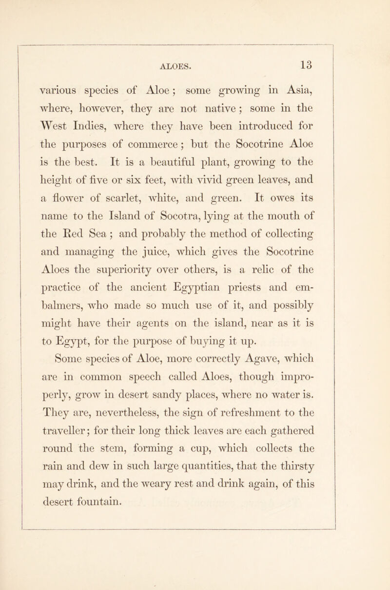 various species of Aloe; some growing in Asia, where, however, they are not native ; some in the West Indies, where they have been introduced for the purposes of commerce; but the Socotrine Aloe is the best. It is a beautiful plant, growing to the height of five or six feet, with vivid green leaves, and a flower of scarlet, white, and green. It owes its name to the Island of Socotra, lying at the mouth of the Red Sea ; and probably the method of collecting and managing the juice, which gives the Socotrine Aloes the superiority over others, is a relic of the practice of the ancient Egyptian priests and em- balmers, who made so much use of it, and possibly might have their agents on the island, near as it is to Egypt, for the purpose of buying it up. Some species of Aloe, more correctly Agave, which are in common speech called Aloes, though impro- perly, grow in desert sandy places, where no water is. They are, nevertheless, the sign of refreshment to the traveller; for their long thick leaves are each gathered round the stem, forming a cup, which collects the rain and dew in such large quantities, that the thirsty may drink, and the weary rest and drink again, of this desert fountain.