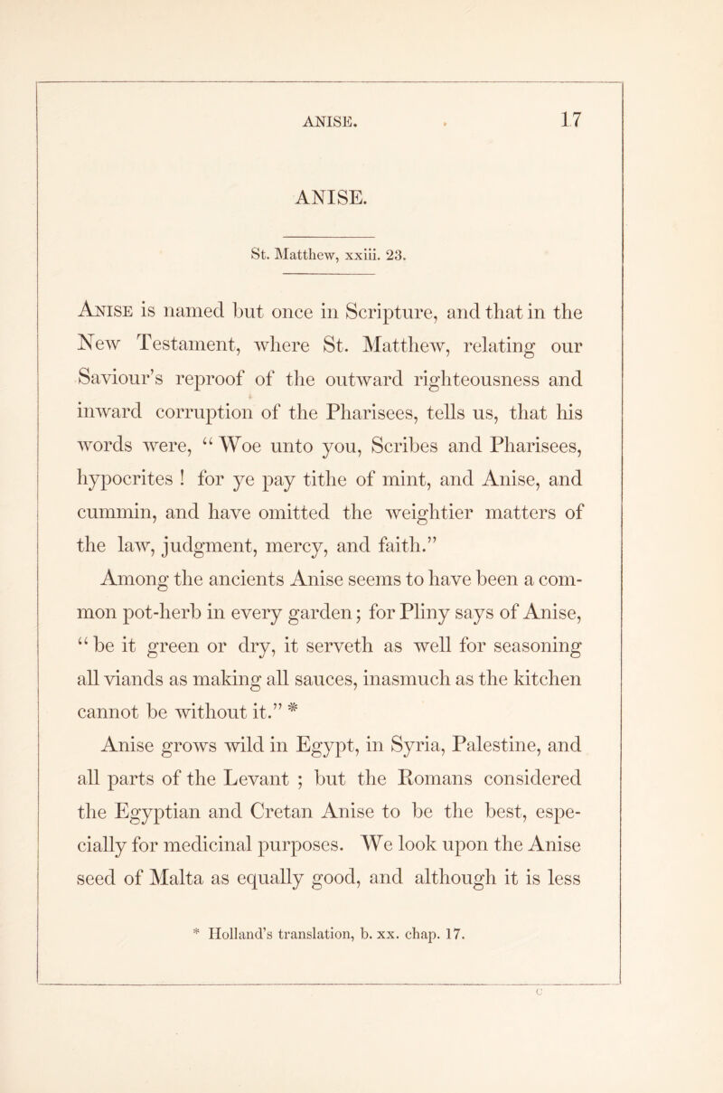 ANISE. St. Matthew, xxiii. 23. Anise is named but once in Scripture, and that in the New Testament, where St. Matthew, relating our Saviour’s reproof of the outward righteousness and inward corruption of the Pharisees, tells us, that his words were, “ Woe unto you, Scribes and Pharisees, hypocrites ! for ye pay tithe of mint, and Anise, and cummin, and have omitted the weightier matters of the law, judgment, mercy, and faith.” Among the ancients Anise seems to have been a com- mon pot-herb in every garden; for Pliny says of Anise, u be it green or dry, it serveth as well for seasoning all viands as making all sauces, inasmuch as the kitchen cannot be without it.” * Anise grows wild in Egypt, in Syria, Palestine, and all parts of the Levant ; but the Romans considered the Egyptian and Cretan Anise to be the best, espe- cially for medicinal purposes. We look upon the Anise seed of Malta as equally good, and although it is less * Holland’s translation, b. xx. chap. 17. c