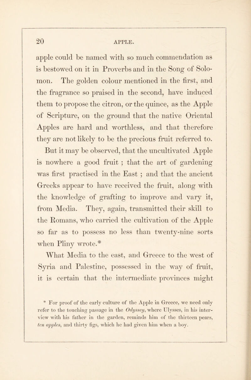 apple could be named with so much commendation as is bestowed on it in Proverbs and in the Song of Solo- mon. The golden colour mentioned in the first, and the fragrance so praised in the second, have induced them to propose the citron, or the quince, as the Apple of Scripture, on the ground that the native Oriental Apples are hard and worthless, and that therefore they are not likely to be the precious fruit referred to. But it may be observed, that the uncultivated Apple is nowhere a good fruit ; that the art of gardening was first practised in the East ; and that the ancient Greeks appear to have received the fruit, along with the knowledge of grafting to improve and vary it, from Media. They, again, transmitted their skill to the Romans, who carried the cultivation of the Apple so far as to possess no less than twenty-nine sorts when Pliny wrote.* What Media to the east, and Greece to the west of Syria and Palestine, possessed in the way of fruit, it is certain that the intermediate provinces might * For proof of the early culture of the Apple in Greece, we need only refer to the touching passage in the Odyssey, where Ulysses, in his inter- view with his father in the garden, reminds him of the thirteen pears, ten apples, and thirty figs, which he had given him when a boy.