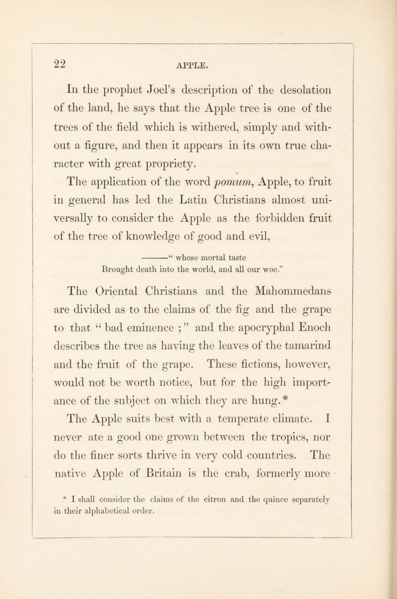 In the prophet Joel’s description of the desolation of the land, he says that the Apple tree is one of the trees of the field which is withered, simply and with- out a figure, and then it appears in its own true cha- racter with great propriety. The application of the word pomum, Apple, to fruit in general has led the Latin Christians almost uni- versally to consider the Apple as the forbidden fruit of the tree of knowledge of good and evil, “ whose mortal taste Brought death into the world, and all our woe.” The Oriental Christians and the Mahommedans are divided as to the claims of the fig and the grape to that u bad eminence ; ” and the apocryphal Enoch describes the tree as having the leaves of the tamarind and the fruit of the grape. These fictions, however, would not be worth notice, but for the high import- ance of the subject on which they are hung.* The Apple suits best with a temperate climate. I never ate a good one grown between the tropics, nor do the finer sorts thrive in very cold countries. The native Apple of Britain is the crab, formerly more * I shall consider the claims of the citron and the quince separately in their alphabetical order.