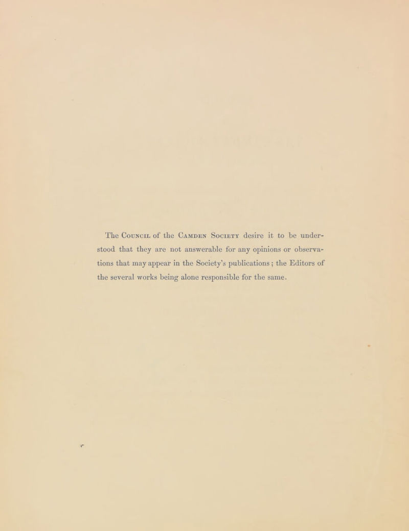 The Councit of the Camprn Socigty desire it to be under- stood that they are not answerable for any opinions or observa- tions that may appear in the Society’s publications ; the Editors of the several works being alone responsible for the same.
