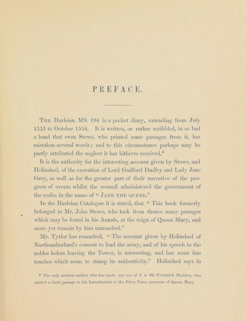 PREFACE. THE Harleian MS. 194 is a pocket diary, extending from July 1553 to October 1554. It is written, or rather scribbled, in so bad a hand that even Stowe, who printed some passages from it, has mistaken several words; and to this circumstance perhaps may be partly attributed the neglect it has hitherto received.* It is the authority for the interesting account given by Stowe, and Holinshed, of the execution of Lord Guilford Dudley and Lady Jane Grey, as well as for the greater part of their narrative of the pro- eress of events whilst the council administered the government of the realm in the name of “ JANE THE QUENE.” In the Harleian Catalogue it is stated, that “ This book formerly belonged to Mr. John Stowe, who took from thence many passages which may be found in his Annals, at the reign of Queen Mary, and more yet remain by him untouched.” Mr. Tytler has remarked, “‘ The account given by Holinshed of Northumberland’s consent to lead the army, and of his speech to the nobles before leaving the Tower, is interesting, and has some fine touches which seem to stamp its authenticity.” Holimshed says in * The only modern author who has made any use of it is Sir Frederick Madden, who quoted a short passage in his Introduction to the Privy Purse accounts of Queen Mary.