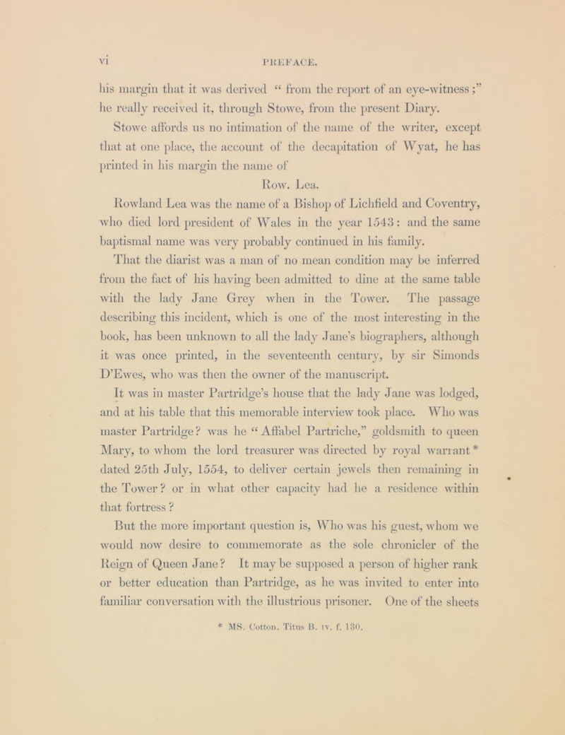 his margin that it was derived “ from the report of an eye-witness ;” he really received it, through Stowe, from the present Diary. Stowe affords us no intimation of the name of the writer, except that at one place, the account of the decapitation of Wyat, he has printed in his margin the name of Row. Lea. Rowland Lea was the name of a Bishop of Lichfield and Coventry, who died lord president of Wales in the year 1543: and the same baptismal name was very probably continued in his family. That the diarist was a man of no mean condition may be inferred from the fact of his having been admitted to dine at the same table with the lady Jane Grey when in the Tower. The passage describing this incident, which is one of the most interesting in the book, has been unknown to all the lady Jane’s biographers, although it was once printed, in the seventeenth century, by sir Simonds D’Ewes, who was then the owner of the manuscript. It was in master Partridge’s house that the lady Jane was lodged, and at his table that this memorable interview took place. Who was master Partridge? was he “ Affabel Partriche,” goldsmith to queen Mary, to whom the lord treasurer was directed by royal warrant * dated 25th July, 1554, to deliver certain jewels then remaining in the Tower? or in what other capacity had he a residence within that fortress ? But the more important question is, Who was his guest, whom we would now desire to commemorate as the sole chronicler of the Reion of Queen Jane? It may be supposed a person of higher rank or better education than Partridge, as he was invited to enter into familiar conversation with the illustrious prisoner. One of the sheets * MS. Cotton. Titus B. rv. f. 130.