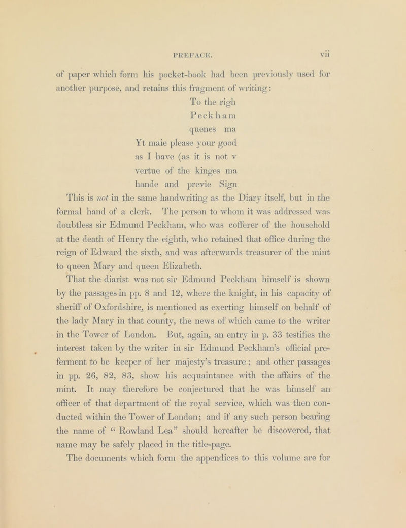 of paper which form his pocket-book had been previously used for another purpose, and retains this fragment of writing: To the righ Peckham quenes ma Yt maie please your good as I have (as it is not v vertue of the kinges ma hande and previe Sign This is not in the same handwriting as the Diary itself, but in the formal hand of a clerk. The person to whom it was addressed was doubtless sir Edmund Peckham, who was cofferer of the household at the death of Henry the eighth, who retained that office during the reign of Edward the sixth, and was afterwards treasurer of the mint to queen Mary and queen Elizabeth. That the diarist was not sir Edmund Peckham himself is shown by the passages in pp. 8 and 12, where the knight, in his capacity of sheriff of Oxfordshire, is mentioned as exerting himself on behalf of the lady Mary in that county, the news of which came to the writer in the Tower of London. But, again, an entry in p. 33 testifies the interest taken by the writer in sir Edmund Peckham’s official pre- ferment to be keeper of her majesty’s treasure; and other passages in pp. 26, 82, 83, show his acquaintance with the affairs of the mint. It may therefore be conjectured that he was himself an officer of that department of the royal service, which was then con- ducted within the Tower of London; and if any such person bearing the name of “ Rowland Lea” should hereafter be discovered, that name may be safely placed in the title-page. The documents which form the appendices to this volume are for