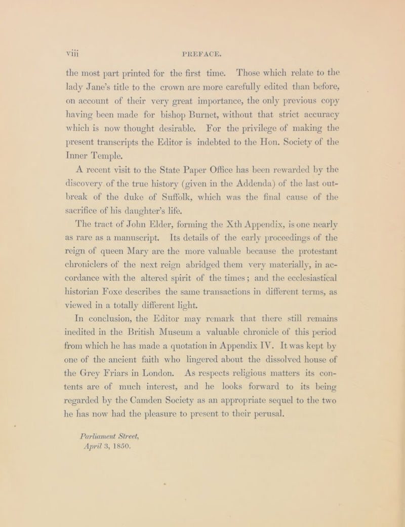 the most part printed for the first time. Those which relate to the lady Jane’s title to the crown are more carefully edited than before, on account of their very great importance, the only previous copy having been made for bishop Burnet, without that strict accuracy which is now thought desirable. For the privilege of making the present transcripts the Editor is indebted to the Hon. Society of the Inner Temple. A recent visit to the State Paper Office has been rewarded by the discovery of the true history (given in the Addenda) of the last out- break of the duke of Suffolk, which was the final cause of the sacrifice of his daughter’s life. The tract of John Elder, forming the Xth Appendix, is one nearly as rare as a manuscript. Its details of the early proceedings of the reign of queen Mary are the more valuable because the protestant chroniclers of the next reign abridged them very materially, in ac- cordance with the altered spirit of the times; and the ecclesiastical historian Foxe describes the same transactions in different terms, as viewed in a totally different light. In conclusion, the Editor may remark that there still remains inedited in the British Museum a valuable chronicle of this period from which he has made a quotation in Appendix IV. It was kept by one of the ancient faith who lingered about the dissolved house of the Grey Friars in London. As respects religious matters its con- tents are of much interest, and he looks forward to its being regarded by the Camden Society as an appropriate sequel to the two he has now had the pleasure to present to their perusal. Parliament Street, April 3, 1850.